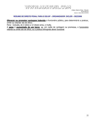 WWWWWWWWW...AAADDDIIINNNOOOEEELLL...CCCOOOMMM E-BOOK: DIREITO PENAL - RESUMO
AUTOR:DICLER
ARQUIVO: E-BOOK_PENAL_DICLER.PDF
RESUMO DE DIREITO PENAL PARA O ISS-SP – ORGANIZADOR: DICLER – DEZ/2006
22
Oferecer ou prometer vantagem indevida a funcionário público, para determiná-lo a praticar,
omitir ou retardar ato de ofício:
Pena - reclusão, de 2 (dois) a 12 (doze) anos, e multa.
A pena é aumentada de um terço, se, em razão da vantagem ou promessa, o funcionário
retarda ou omite ato de ofício, ou o pratica infringindo dever funcional.
 