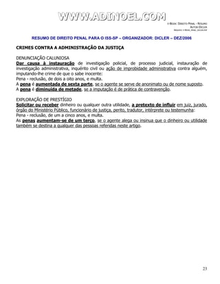 WWWWWWWWW...AAADDDIIINNNOOOEEELLL...CCCOOOMMM E-BOOK: DIREITO PENAL - RESUMO
AUTOR:DICLER
ARQUIVO: E-BOOK_PENAL_DICLER.PDF
RESUMO DE DIREITO PENAL PARA O ISS-SP – ORGANIZADOR: DICLER – DEZ/2006
23
CRIMES CONTRA A ADMINISTRAÇÃO DA JUSTIÇA
DENUNCIAÇÃO CALUNIOSA
Dar causa à instauração de investigação policial, de processo judicial, instauração de
investigação administrativa, inquérito civil ou ação de improbidade administrativa contra alguém,
imputando-lhe crime de que o sabe inocente:
Pena - reclusão, de dois a oito anos, e multa.
A pena é aumentada de sexta parte, se o agente se serve de anonimato ou de nome suposto.
A pena é diminuída de metade, se a imputação é de prática de contravenção.
EXPLORAÇÃO DE PRESTÍGIO
Solicitar ou receber dinheiro ou qualquer outra utilidade, a pretexto de influir em juiz, jurado,
órgão do Ministério Público, funcionário de justiça, perito, tradutor, intérprete ou testemunha:
Pena - reclusão, de um a cinco anos, e multa.
As penas aumentam-se de um terço, se o agente alega ou insinua que o dinheiro ou utilidade
também se destina a qualquer das pessoas referidas neste artigo.
 