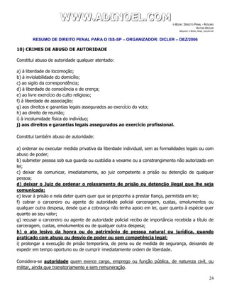 WWWWWWWWW...AAADDDIIINNNOOOEEELLL...CCCOOOMMM E-BOOK: DIREITO PENAL - RESUMO
AUTOR:DICLER
ARQUIVO: E-BOOK_PENAL_DICLER.PDF
RESUMO DE DIREITO PENAL PARA O ISS-SP – ORGANIZADOR: DICLER – DEZ/2006
24
10) CRIMES DE ABUSO DE AUTORIDADE
Constitui abuso de autoridade qualquer atentado:
a) à liberdade de locomoção;
b) à inviolabilidade do domicílio;
c) ao sigilo da correspondência;
d) à liberdade de consciência e de crença;
e) ao livre exercício do culto religioso;
f) à liberdade de associação;
g) aos direitos e garantias legais assegurados ao exercício do voto;
h) ao direito de reunião;
i) à incolumidade física do indivíduo;
j) aos direitos e garantias legais assegurados ao exercício profissional.
Constitui também abuso de autoridade:
a) ordenar ou executar medida privativa da liberdade individual, sem as formalidades legais ou com
abuso de poder;
b) submeter pessoa sob sua guarda ou custódia a vexame ou a constrangimento não autorizado em
lei;
c) deixar de comunicar, imediatamente, ao juiz competente a prisão ou detenção de qualquer
pessoa;
d) deixar o Juiz de ordenar o relaxamento de prisão ou detenção ilegal que lhe seja
comunicada;
e) levar à prisão e nela deter quem quer que se proponha a prestar fiança, permitida em lei;
f) cobrar o carcereiro ou agente de autoridade policial carceragem, custas, emolumentos ou
qualquer outra despesa, desde que a cobrança não tenha apoio em lei, quer quanto à espécie quer
quanto ao seu valor;
g) recusar o carcereiro ou agente de autoridade policial recibo de importância recebida a título de
carceragem, custas, emolumentos ou de qualquer outra despesa;
h) o ato lesivo da honra ou do patrimônio de pessoa natural ou jurídica, quando
praticado com abuso ou desvio de poder ou sem competência legal;
i) prolongar a execução de prisão temporária, de pena ou de medida de segurança, deixando de
expedir em tempo oportuno ou de cumprir imediatamente ordem de liberdade.
Considera-se autoridade quem exerce cargo, emprego ou função pública, de natureza civil, ou
militar, ainda que transitoriamente e sem remuneração.
 