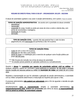 WWWWWWWWW...AAADDDIIINNNOOOEEELLL...CCCOOOMMM E-BOOK: DIREITO PENAL - RESUMO
AUTOR:DICLER
ARQUIVO: E-BOOK_PENAL_DICLER.PDF
RESUMO DE DIREITO PENAL PARA O ISS-SP – ORGANIZADOR: DICLER – DEZ/2006
25
O abuso de autoridade sujeitará o seu autor à sanção administrativa, civil e penal. (3 tipos de sanções)
Quando o abuso for cometido por agente de autoridade policial, civil ou militar, de
qualquer categoria, poderá ser cominada a pena autônoma ou acessória, de não poder o acusado
exercer funções de natureza policial ou militar no município da culpa, por prazo de um a cinco
anos.
Recebida a representação em que for solicitada a aplicação de sanção administrativa, a autoridade
civil ou militar competente determinará a instauração de inquérito para apurar o fato.
O processo administrativo não poderá ser sobrestado para o fim de aguardar a decisão da ação
penal ou civil.
Simultaneamente com a representação dirigida à autoridade administrativa ou
independentemente dela, poderá ser promovida pela vítima do abuso, a responsabilidade
civil ou penal ou ambas, da autoridade culpada.
TIPOS DE SANÇÃO ADMINISTRATIVA - de acordo com a gravidade do abuso cometido
- advertência;
- repreensão;
- suspensão do cargo, função ou posto por prazo de cinco a cento e oitenta dias, com
perda de vencimentos e vantagens;
- destituição de função;
- demissão;
TIPO DE SANÇÃO CIVIL – quando não seja possível fixar o valor do dano
- pagamento de uma indenização de quinhentos a dez mil cruzeiros
TIPOS DE SANÇÃO PENAL
- multa de cem a cinco mil cruzeiros;
- detenção por dez dias a seis meses;
- perda do cargo e a inabilitação para o exercício de qualquer outra função pública por
prazo até três anos.
*** Não há pena de reclusão nos crimes de abuso de autoridade
*** As sanções penais poderão ser aplicadas autônoma ou cumulativamente
 