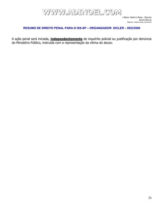 WWWWWWWWW...AAADDDIIINNNOOOEEELLL...CCCOOOMMM E-BOOK: DIREITO PENAL - RESUMO
AUTOR:DICLER
ARQUIVO: E-BOOK_PENAL_DICLER.PDF
RESUMO DE DIREITO PENAL PARA O ISS-SP – ORGANIZADOR: DICLER – DEZ/2006
26
A ação penal será iniciada, independentemente de inquérito policial ou justificação por denúncia
do Ministério Público, instruída com a representação da vítima do abuso.
 