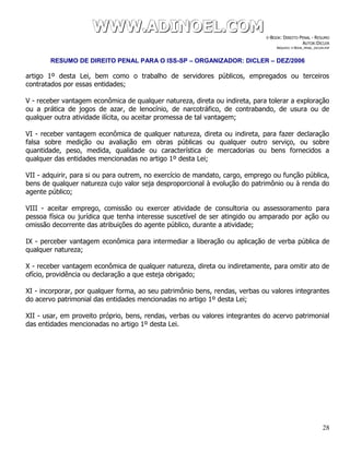 WWWWWWWWW...AAADDDIIINNNOOOEEELLL...CCCOOOMMM E-BOOK: DIREITO PENAL - RESUMO
AUTOR:DICLER
ARQUIVO: E-BOOK_PENAL_DICLER.PDF
RESUMO DE DIREITO PENAL PARA O ISS-SP – ORGANIZADOR: DICLER – DEZ/2006
28
artigo 1º desta Lei, bem como o trabalho de servidores públicos, empregados ou terceiros
contratados por essas entidades;
V - receber vantagem econômica de qualquer natureza, direta ou indireta, para tolerar a exploração
ou a prática de jogos de azar, de lenocínio, de narcotráfico, de contrabando, de usura ou de
qualquer outra atividade ilícita, ou aceitar promessa de tal vantagem;
VI - receber vantagem econômica de qualquer natureza, direta ou indireta, para fazer declaração
falsa sobre medição ou avaliação em obras públicas ou qualquer outro serviço, ou sobre
quantidade, peso, medida, qualidade ou característica de mercadorias ou bens fornecidos a
qualquer das entidades mencionadas no artigo 1º desta Lei;
VII - adquirir, para si ou para outrem, no exercício de mandato, cargo, emprego ou função pública,
bens de qualquer natureza cujo valor seja desproporcional à evolução do patrimônio ou à renda do
agente público;
VIII - aceitar emprego, comissão ou exercer atividade de consultoria ou assessoramento para
pessoa física ou jurídica que tenha interesse suscetível de ser atingido ou amparado por ação ou
omissão decorrente das atribuições do agente público, durante a atividade;
IX - perceber vantagem econômica para intermediar a liberação ou aplicação de verba pública de
qualquer natureza;
X - receber vantagem econômica de qualquer natureza, direta ou indiretamente, para omitir ato de
ofício, providência ou declaração a que esteja obrigado;
XI - incorporar, por qualquer forma, ao seu patrimônio bens, rendas, verbas ou valores integrantes
do acervo patrimonial das entidades mencionadas no artigo 1º desta Lei;
XII - usar, em proveito próprio, bens, rendas, verbas ou valores integrantes do acervo patrimonial
das entidades mencionadas no artigo 1º desta Lei.
 