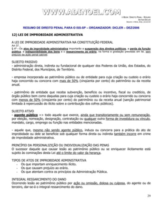 WWWWWWWWW...AAADDDIIINNNOOOEEELLL...CCCOOOMMM E-BOOK: DIREITO PENAL - RESUMO
AUTOR:DICLER
ARQUIVO: E-BOOK_PENAL_DICLER.PDF
RESUMO DE DIREITO PENAL PARA O ISS-SP – ORGANIZADOR: DICLER – DEZ/2006
29
12) LEI DE IMPROBIDADE ADMINISTRATIVA
A LEI DE IMPROBIDADE ADMINISTRATIVA NA CONSTITUIÇÃO FEDERAL
Art 37...
§ 4º - Os atos de improbidade administrativa importarão a suspensão dos direitos políticos, a perda da função
pública, a indisponibilidade dos bens e o ressarcimento ao erário, na forma e gradação previstas em lei, sem
prejuízo da ação penal cabível.
SUJEITO PASSIVO
- administração direta, indireta ou fundacional de qualquer dos Poderes da União, dos Estados, do
Distrito Federal, dos Municípios, de Território.
- empresa incorporada ao patrimônio público ou de entidade para cuja criação ou custeio o erário
haja concorrido ou concorra com mais de 50% (cinqüenta por cento) do patrimônio ou da receita
anual.
- patrimônio de entidade que receba subvenção, benefício ou incentivo, fiscal ou creditício, de
órgão público bem como daquelas para cuja criação ou custeio o erário haja concorrido ou concorra
com menos de 50% (cinqüenta por cento) do patrimônio ou da receita anual (sanção patrimonial
limitada à repercussão do ilícito sobre a contribuição dos cofres públicos).
SUJEITO ATIVO
- agente público => todo aquele que exerce, ainda que transitoriamente ou sem remuneração,
por eleição, nomeação, designação, contratação ou qualquer outra forma de investidura ou vínculo,
mandato, cargo, emprego ou função nas entidades mencionadas.
- aquele que, mesmo não sendo agente público, induza ou concorra para a prática do ato de
improbidade ou dele se beneficie sob qualquer forma direta ou indireta também incorre em crime
de improbidade administrativa.
PRINCÍPIO DA PERSONALIZIÇÃO OU INDIVIDUALIZAÇÃO DAS PENAS
O sucessor daquele que causar lesão ao patrimônio público ou se enriquecer ilicitamente está
sujeito às cominações desta Lei até o limite do valor da herança.
TIPOS DE ATOS DE IMPROBIDADE ADMINISTRATIVA
- Os que importam enriquecimento ilícito.
- Os que causam prejuízo ao erário.
- Os que atentam contra os princípios da Administração Pública.
INTEGRAL RESSARCIMENTO DO DANO
Ocorrendo lesão ao patrimônio público por ação ou omissão, dolosa ou culposa, do agente ou de
terceiro, dar-se-á o integral ressarcimento do dano.
 