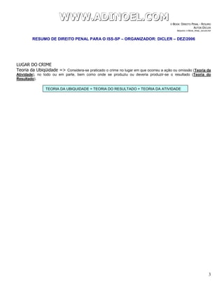 WWWWWWWWW...AAADDDIIINNNOOOEEELLL...CCCOOOMMM E-BOOK: DIREITO PENAL - RESUMO
AUTOR:DICLER
ARQUIVO: E-BOOK_PENAL_DICLER.PDF
RESUMO DE DIREITO PENAL PARA O ISS-SP – ORGANIZADOR: DICLER – DEZ/2006
3
LUGAR DO CRIME
Teoria da Ubiqüidade => Considera-se praticado o crime no lugar em que ocorreu a ação ou omissão (Teoria da
Atividade), no todo ou em parte, bem como onde se produziu ou deveria produzir-se o resultado (Teoria do
Resultado).
TEORIA DA UBIQUIDADE = TEORIA DO RESULTADO + TEORIA DA ATIVIDADE
 