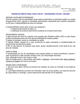 WWWWWWWWW...AAADDDIIINNNOOOEEELLL...CCCOOOMMM E-BOOK: DIREITO PENAL - RESUMO
AUTOR:DICLER
ARQUIVO: E-BOOK_PENAL_DICLER.PDF
RESUMO DE DIREITO PENAL PARA O ISS-SP – ORGANIZADOR: DICLER – DEZ/2006
31
MEDIDAS CAUTELARES PATRIMONIAIS
Ocorrem quando o ato de improbidade causar lesão ao patrimônio ao patrimônio público ou ensejar
enriquecimento ilícito, cabendo à autoridade administrativa responsável pelo inquérito representar
ao MP para a indisponibilidade dos bens do indiciado.
A indisponibilidade recairá sobre os bens que assegurem:
- o integral ressarcimento do dano; ou
- a restituição do acréscimo patrimonial resultante do enriquecimento ilícito.
PROCEDIMENTO JUDICIAL
A ação principal que terá rito ordinário será proposta pelo Ministério público (MP) ou pela Pessoa
Jurídica interessada, dentro de trinta dias da efetivação da medida cautelar.
É vedada a transação, acordo ou conciliação nas ações.
A Fazenda Pública, quando for o caso, promoverá as ações necessárias à complementação do
ressarcimento do patrimônio público.
O MP, se não intervier no processo como parte, atuará, obrigatoriamente, como fiscal da lei, sob
pena de nulidade.
ASPECTO PENAL
A representação por ato de improbidade contra agente público ou terceiro beneficiário, quando o
autor da denúncia o sabe inocente constitui crime. (ver denunciação caluniosa)
Pena: detenção de seis a dez meses e multa.
Além da sanção penal, o denunciante está sujeito a indenizar o denunciado pelos danos materiais,
morais ou à imagem que houver provocado.
PRAZOS PARA A PRESCRIÇÃO
I - até cinco anos após o término do exercício de mandato, de cargo em comissão ou de função de
confiança;
II - para faltas disciplinares puníveis com demissão a bem do serviço público, nos casos de exercício
de cargo efetivo ou emprego, o prazo prescricional está previsto em lei específica.
 