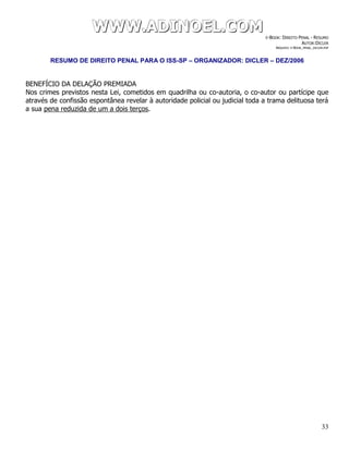 WWWWWWWWW...AAADDDIIINNNOOOEEELLL...CCCOOOMMM E-BOOK: DIREITO PENAL - RESUMO
AUTOR:DICLER
ARQUIVO: E-BOOK_PENAL_DICLER.PDF
RESUMO DE DIREITO PENAL PARA O ISS-SP – ORGANIZADOR: DICLER – DEZ/2006
33
BENEFÍCIO DA DELAÇÃO PREMIADA
Nos crimes previstos nesta Lei, cometidos em quadrilha ou co-autoria, o co-autor ou partícipe que
através de confissão espontânea revelar à autoridade policial ou judicial toda a trama delituosa terá
a sua pena reduzida de um a dois terços.
 