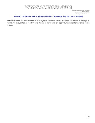 WWWWWWWWW...AAADDDIIINNNOOOEEELLL...CCCOOOMMM E-BOOK: DIREITO PENAL - RESUMO
AUTOR:DICLER
ARQUIVO: E-BOOK_PENAL_DICLER.PDF
RESUMO DE DIREITO PENAL PARA O ISS-SP – ORGANIZADOR: DICLER – DEZ/2006
36
ARREPENDIMENTO POSTERIOR => o agente percorre todas as fases do crime e alcança o
resultado, mas, antes do recebimento da denúncia/queixa, ele age voluntariamente buscando sanar
o dano.
 