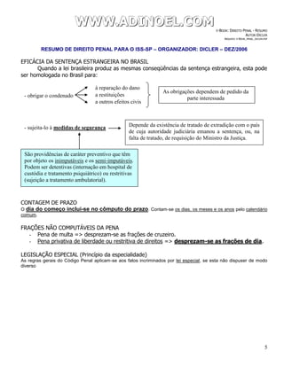 WWWWWWWWW...AAADDDIIINNNOOOEEELLL...CCCOOOMMM E-BOOK: DIREITO PENAL - RESUMO
AUTOR:DICLER
ARQUIVO: E-BOOK_PENAL_DICLER.PDF
RESUMO DE DIREITO PENAL PARA O ISS-SP – ORGANIZADOR: DICLER – DEZ/2006
5
EFICÁCIA DA SENTENÇA ESTRANGEIRA NO BRASIL
Quando a lei brasileira produz as mesmas conseqüências da sentença estrangeira, esta pode
ser homologada no Brasil para:
CONTAGEM DE PRAZO
O dia do começo inclui-se no cômputo do prazo. Contam-se os dias, os meses e os anos pelo calendário
comum.
FRAÇÕES NÃO COMPUTÁVEIS DA PENA
- Pena de multa => desprezam-se as frações de cruzeiro.
- Pena privativa de liberdade ou restritiva de direitos => desprezam-se as frações de dia.
LEGISLAÇÃO ESPECIAL (Princípio da especialidade)
As regras gerais do Código Penal aplicam-se aos fatos incriminados por lei especial, se esta não dispuser de modo
diverso
- obrigar o condenado
- sujeita-lo à medidas de segurança
à reparação do dano
a restituições
a outros efeitos civis
As obrigações dependem de pedido da
parte interessada
Depende da existência de tratado de extradição com o país
de cuja autoridade judiciária emanou a sentença, ou, na
falta de tratado, de requisição do Ministro da Justiça.
São providências de caráter preventivo que têm
por objeto os inimputáveis e os semi-imputáveis.
Podem ser detentivas (internação em hospital de
custódia e tratamento psiquiátrico) ou restritivas
(sujeição a tratamento ambulatorial).
 