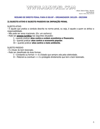 WWWWWWWWW...AAADDDIIINNNOOOEEELLL...CCCOOOMMM E-BOOK: DIREITO PENAL - RESUMO
AUTOR:DICLER
ARQUIVO: E-BOOK_PENAL_DICLER.PDF
RESUMO DE DIREITO PENAL PARA O ISS-SP – ORGANIZADOR: DICLER – DEZ/2006
6
3) SUJEITO ATIVO E SUJEITO PASSIVO DA INFRAÇÃO PENAL
SUJEITO ATIVO
- É aquele que pratica a conduta descrita na norma penal, ou seja, é aquele a quem se atribui a
responsabilidade.
- Não pode ser seres irracionais. (Ex: um cachorro)
- Pode ser pessoa jurídica nas seguintes situações:
I – quando praticar atos contra a ordem econômica e financeira.
II – quando praticar atos contra a economia popular.
III – quando praticar atos contra o meio ambiente.
SUJEITO PASSIVO
- É o titular do bem lesionado.
- Pode ser classificado de duas formas:
I – Constante ou formal => é o Estado que sempre zela pela coletividade.
II – Material ou eventual => é o protegido diretamente que tem o bem lesionado.
 