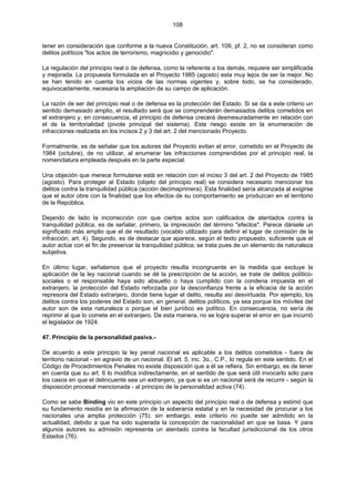 108
tener en consideración que conforme a la nueva Constitución, art. 109, pf. 2, no se consideran como
delitos políticos "los actos de terrorismo, magnicidio y genocidio".
La regulación del principio real o de defensa, como la referente a los demás, requiere ser simplificada
y mejorada. La propuesta formulada en el Proyecto 1985 (agosto) esta muy lejos de ser la mejor. No
se han tenido en cuenta los vicios de las normas vigentes y, sobre todo, se ha considerado,
equivocadamente, necesaria la ampliación de su campo de aplicación.
La razón de ser del principio real o de defensa es la protección del Estado. Si se da a este criterio un
sentido demasiado amplio, el resultado será que se comprenderán demasiados delitos cometidos en
el extranjero y, en consecuencia, el principio de defensa crecerá desmesuradamente en relación con
el de la territorialidad (pivote principal del sistema). Este riesgo existe en la enumeración de
infracciones realizada en los incisos 2 y 3 del art. 2 del mencionado Proyecto.
Formalmente, es de señalar que los autores del Proyecto evitan el error, cometido en el Proyecto de
1984 (octubre), de no utilizar, al enumerar las infracciones comprendidas por el principio real, la
nomenclatura empleada después en la parte especial.
Una objeción que merece formularse está en relación con el inciso 3 del art. 2 del Proyecto de 1985
(agosto). Para proteger al Estado (objeto del principio real) se considera necesario mencionar los
delitos contra la tranquilidad pública (acción decimaprimera). Esta finalidad sería alcanzada al exigirse
que el autor obre con la finalidad que los efectos de su comportamiento se produzcan en el territorio
de la República.
Dejando de lado la incorrección con que ciertos actos son calificados de atentados contra la
tranquilidad pública, es de señalar, primero, la imprecisión del término "efectos". Parece dársele un
significado más amplio que el de resultado (vocablo utilizado para definir el lugar de comisión de la
infracción, art. 4). Segundo, es de destacar que aparece, según el texto propuesto, suficiente que el
autor actúe con el fin de preservar la tranquilidad pública; se trata pues de un elemento de naturaleza
subjetiva.
En último lugar, señalamos que el proyecto resulta incongruente en la medida que excluye la
aplicación de la ley nacional cuando se dé la prescripción de la acción, se trate de delitos político-
sociales o el responsable haya sido absuelto o haya cumplido con la condena impuesta en el
extranjero. la protección del Estado reforzada por la desconfianza frente a la eficacia de la acción
represora del Estado extranjero, donde tiene lugar el delito, resulta así desvirtuada. Por ejemplo, los
delitos contra los poderes del Estado son, en general, delitos políticos, ya sea porque los móviles del
autor son de esta naturaleza o porque el bien jurídico es político. En consecuencia, no sería de
reprimir al que lo comete en el extranjero. De esta manera, no se logra superar el error en que incurrió
el legislador de 1924.
47. Principio de la personalidad pasiva.-
De acuerdo a este principio la ley penal nacional es aplicable a los delitos cometidos - fuera de
territorio nacional - en agravio de un nacional. El art. 5, inc. 3o., C.P., lo regula en este sentido. En el
Código de Procedimientos Penales no existe disposición que a él se refiera. Sin embargo, es de tener
en cuenta que su art. 6 lo modifica indirectamente, en el sentido de que será útil invocarlo sólo para
los casos en que el delincuente sea un extranjero, ya que si es un nacional será de recurrir - según la
disposición procesal mencionada - al principio de la personalidad activa (74).
Como se sabe Binding vio en este principio un aspecto del principio real o de defensa y estimó que
su fundamento residía en la afirmación de la soberanía estatal y en la necesidad de procurar a los
nacionales una amplia protección (75). sin embargo, este criterio no puede ser admitido en la
actualidad, debido a que ha sido superada la concepción de nacionalidad en que se basa. Y para
algunos autores su admisión representa un atentado contra la facultad jurisdiccional de los otros
Estados (76).
 