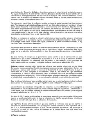 110
autoridad común. Donnedieu de Vabres describe correctamente este criterio de la siguiente manera:
"La ley es el instrumento de esta voluntad soberana. El juez es el instrumento de esta voluntad. De la
vinculación de estas proposiciones, se deduce que la ley sigue a los súbditos del Estado cuando
habitan fuera de su territorio y celebran contratos o cometen delitos; y, que los jueces del Estado son
aptos para conocer de todos estos casos" (81).
De esta manera los súbditos de un Estado tendrían un deber de lealtad en relación al derecho de su
país. Algunos autores y legisladores llegan a admitir que éste debe persistir aun cuando en el lugar
donde actúe el nacional no sea considerado su comportamiento como delictuoso (82). Hoy en día,
este criterio es generalmente rechazado. En Alemania, se afirma que "se trata de una parte de la
camisa de fuerza ideológica con la que el nacional-socialismo quiso someter a las personas desde la
cuna hasta la tumba" y que hoy en día debe más bien exigirse el derecho a vivir en una sociedad de
acuerdo a las costumbres y leyes en ella vigentes" (83).
También se ha tratado de justificar la admisión del principio de la personalidad activa en el hecho de
que la aplicación de la ley nacional significa un reforzamiento del derecho nacional y de los valores
que protege. Todas estas razones son vagas y conducen a aplicar indiscriminadamente, la ley
nacional a actos cometidos en el extranjero.
En doctrina penal moderna se admite con más frecuencia una razón práctica y más precisa. Se trata
de impedir que el delincuente permanezca impune. De acuerdo a nuestro orden jurídico, este riesgo
existe por la no admisión de la extradición en caso de nacionales (de nacimiento o naturalizados)
(84).
De esta manera, el principio de la personalidad activa vendría a ser la contrapartida de esta
prohibición. Lo que se halla confirmado por lo dispuesto en el art. 6 de la Ley de extradición de 1888.
Según esta disposición los nacionales (por nacimiento o naturalización) cuya extradición es
improcedente podrán ser juzgados y castigados conforme a las leyes de la República (85).
Grützner sostiene que esta razón práctica es suficiente para aceptar tal principio en una futura
Convención europea sobre la unificación de disposiciones concernientes a la jurisdicción. Oehler, por
el contrario, rechaza esta opinión y cree que el fundamento lo da el simple hecho de que el
delincuente no ha sido castigado en el extranjero. Según él, las normas del lugar determinan
primariamente la conducta de los individuos; pero, su violación hace que las normas nacionales
abarquen su comportamiento (86). Como lo hemos dejado entender líneas arriba, consideramos que
el principio de la personalidad activa es un correctivo a la regla de la no extradición de nacionales.
Esta función del principio de la personalidad activa impide que el país natal se convierta en asilo de
delincuentes; con lo que adquiere una gran importancia en la política criminal de un país.
Las condiciones que estableció el legislador con respecto a la personalidad activa fueron: a) agente
de nacionalidad peruana; b) infracción que pueda dar lugar - según la ley peruana - a extradición; c)
que la ley del lugar de comisión considere el comportamiento también como punible; d) que el agente
entrare en la República (art. 5, inc. 2. C.P.).
En el art. 6 C.P.P., se ha omitido señalar la segunda de las condiciones mencionadas. El hecho de
que no se señale que la infracción dé lugar a extradición, no significa que pierda este principio su
función de correctivo a la regla de la no extradición de nacionales.
Lo importante de esta omisión reside en que deja abierta la posibilidad para que se reprima al
nacional aun por infracciones leves. Cosa que no podía suceder conforme al texto original del art. 5,
inc. 2, C.P. en concordancia con el art. 6 de la Ley de extradición de 1888 (87). De modo que la
disposición procesal no sólo "ratifica" lo dispuesto en le Código Penal sino que aporta una
modificación importante.
b) Agente nacional:
 