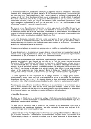 111
El elemento de la situación, creada en el extranjero y que permite al Estado considerarse autorizado a
intervenir, es la nacionalidad del agente. Es decir, "el vínculo de carácter político y jurídico que liga a
una persona con un Estado determinado" (88). La nacionalidad es un derecho fundamental de la
persona (art. 2, inc. 9 de la Constitución). Nadie puede ser despojado de ella. En el título II, capítulo II
de la Carta fundamental (arts. 89-94), se regulan los diferentes casos en que una persona adquiere la
nacionalidad peruana: jus solis, jus sangüis, naturalización, doble nacionalidad y matrimonio. Todos
estos casos están comprendidos en el art. 6 C.P.P. y en el art. 5, inc. 2 C.P., cuando en ellos se hace
referencia a "peruano" y "nacional", respectivamente.
Del texto de ambas disposiciones se desprende, en primer lugar, que la nacionalidad del agente que
ha de tenerse en cuenta es aquella que poseía en el momento de cometer la infracción. Este criterio
es asimismo admitido en la ley de extradición, al establecer la improcedencia de la extradición:
"cuando el individuo reclamado hubiese sido ciudadano peruano por nacimiento o naturalizado, antes
del hecho que motive la solicitud de extradición". (art. 3, inc. 1o.).
La un tanto defectuosa redacción del texto puede hacer pensar de que bastaría que haya sido
peruano antes de cometer la infracción y no al momento de actuar. Lo que en realidad trata de
destacar es que su nacionalidad date de fecha anterior a la comisión de la infracción. Lo que está en
armonía con los fundamentos de tal prohibición.
En esta primera hipótesis, se considera el caso de quien no modifica su nacionalidad peruana.
Si luego de delinquir en el extranjero, el peruano deja de serlo podría ser entregado al extranjero. Si
esto no ocurre, surge el problema de saber si aun podría invocarse el principio de la personalidad
activa en razón de que, al momento de actuar, tenía nuestra nacionalidad.
En caso que el responsable haya, después de haber delinquido, devenido peruano no podría ser
aceptada su extradición; pero deberá ser reprimido en el Perú. De manera general el Código
Bustamante (1928), especifica que "los Estados contratantes no está obligados a entregar a uno de
sus nacionales" (art. 345). De manera correcta, se tiene en cuenta en esta regla el momento de
entrega y no el de la comisión del delito. Esta regla concuerda con el segundo párrafo del inciso 2 del
art. 5 del C.P. que dispone la aplicación de la ley nacional - en virtud del principio de la personalidad
activa - a "los perpetración del hecho punible". Como el Código de Procedimientos Penales no
estatuye nada sobre el particular, es de considerar que esta regla sustantiva se halla vigente (89).
La fuente legislativa de esta disposición es el Código holandés. El Código griego norma -
expresamente - ambos casos: nacional en el momento de actuar y adquisición de nacionalidad
después de delinquir (art. 6, inc. 2). En algunos códigos se llega a considerar sometidos a la ley
nacional, en virtud del principio de la personalidad activa, a los extranjeros residentes en el país (90).
Aparece, pues, como relevante la existencia del vínculo de la nacionalidad en el momento en que se
inicia la acción represiva (91). Esta es una nueva razón para rechazar - como lo hemos hecho
anteriormente - el criterio de que el principio de la personalidad activa se fundamenta en la existencia
de un deber de lealtad o una particular concepción del Estado o del nacionalismo.
c) Identidad de normas:
Debido a que el Estado ejerce su derecho a castigar a título de representación de otro Estado (en
cuyo territorio se cometió la infracción, ha sido correcto que establezca como condición la regla de la
denominada identidad de las normas (92).
Es decir que es necesario para la aplicación del principio de la personalidad activa que el
comportamiento sea considerado delictuoso y su autor merecedor de una pena tanto por la ley
nacional como por la del país en que tuvo lugar.
La disposición del Código Penal peruano dice: "siempre que fueren punibles también en el Estado en
que se hubiese perpetrado". Esta expresión, proveniente de los proyectos suizos y que se halla en el
Código helvético vigente, ha permitido considerar que no basta determinar si ambas leyes han
 