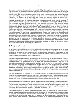 12
La mejora constitucional no constituye la solución del problema planteado; si bien ahora se han
precisado mejor los bienes fundamentales, mediante la enumeración de las pretensiones reconocidas
a las personas y a la sociedad, no se puede deducir que todos ellos merezcan protección penal. La
manera como sean comprendidos y el modo como se utilice el derecho penal, son factores decisivos
en la actividad legislativa. En ésta se refleja, pues, la incertidumbre reinante en la determinación del
contenido y la amplitud de la noción de bien jurídico; por ejemplo, cuando se estima como
indispensable rodear a casi todo acto legislativo con un cinturón de protección penal, o al regular y
clasificar las infracciones, en particular. La simple lectura de nuestras leyes, permite constatar lo
primero. En relación a lo segundo, basta recordar el caso del Código Sanitario (D.L. 17505 del 18 de
marzo de 1969; derogado parcialmente por el D. Leg. 121 del 12 de junio de 1981), el que se basaba
en una noción de "salud" (bien que se quería proteger) tan amplia, que permitía considerar como
delitos contra la salud desde el incumplimiento o la violación de la "norma de salud" (!), hasta el
plagio, ocultación o sustitución de un niño, y el arrendamiento de las cosas sin contar con las
condiciones higiénicas y sanitarias para el uso a que están destinadas; pasando por la huelga de
hambre, las autolesiones graves inferidas voluntariamente; asimismo, la reclusión de una persona
mentalmente sana en una clínica o asilo de alienados, etc. De esta manera, muy bien se podría
considerar que casi toda acción delictuosa constituye un atentado contra el bien "salud". Esta
imprecisión respecto al bien jurídico protegido, ha determinado, igualmente, la deficiente manera de
describir el llamado "delito de terrorismo", en el D. Leg. 46 del 10 de marzo de 1981. ¿Se trata de
proteger la vida, el patrimonio, la tranquilidad pública, el Estado, la sociedad o, más bien, "la
seguridad interior de la República"? En ningún momento, la noción de salud, admitida en el Código
Sanitario, o la vague dad del bien jurídico considerado al regular el "delito de terrorismo", podían
servir de factor limitado de la acción punitiva del Estado.
3. Moral y represión penal
El recurrir al criterio de bien jurídico como elemento objetivo para la determinación de las acciones
prohibidas, implica, consecuentemente, admitir la concepción de que sólo deben ser reprimidas
penalmente las acciones que constituyen un atentado contra tales bienes vitales para la vida
comunitaria. En este sentido, sólo las acciones socialmente dañinas son merecedoras de represión
penal. Es decir, las que atentan contra un bien jurídico.
La presencia evidente e impositiva de esta protección brindada pro la ley penal a los bienes jurídicos,
ha determinado que la mayor parte de los juristas reconozcan en ella la tarea primaria y fundamental
del derecho penal (21). Sin embargo, no es de olvidar que, conforme lo señalamos al principio (22), a
través del derecho penal el Estado busca, al igual que con el derecho en general, que las personas
se comporten de acuerdo a ciertos esquemas sociales; esto es, a forjar y consolidar en ellas cierta
conciencia social. El sistema penal tiene la capacidad de inculcar en la población ciertos valores y
juicios, los que a su vez se manifestarán en esquemas comunes de conducta moral, que constituyen
una barrera contra las tendencias delictivas. De allí que se hable de su "capacidad de crear usos y de
reforzar la moral" (23).
De esta constatación, no obstante, no se puede deducir que la prohibición penal de una acción
dependa de su carácter inmoral. Admitir este criterio significaría retroceder a una época superada, en
la que se confundía pecado y delito. Quien detenta el poder punitivo, no está, en absoluto, facultado y
castigar sólo por su inmoralidad, conductas que no atenten contra un bien jurídico (24).
Es asimismo inexacto considerar al derecho penal como un "mínimum ético" (25). En primer lugar,
porque las leyes penales no comprenden todos los actos inmorales graves (26) y, en segundo lugar,
porque en ellas se consideran, sobre todo en el dominio del derecho penal complementario, muchas
acciones que no son inmorales; pero, que es necesario evitarlas; por ejemplo, aquellas referentes a la
circulación, a la construcción, al comercio, a la higiene pública, etc. (27).
Un ejemplo muy claro en nuestro ordenamiento jurídico, es la no punibilidad del delito de incesto.
Invocar el carácter altamente inmoral de la acción consistente en tener relaciones sexuales, sin usar
la violencia, con la hermana mayor de edad, no descarta que se vicie el principio de legalidad,
fundamento del derecho penal liberal (28). El legislador no debe orientarse por lo que es bueno o
malo, sino por lo que es dañino o positivo para la sociedad. De allí que en las legislaciones en las que
 