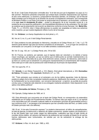 128
94. El art. 5 del Code d'instruction criminelle dice: "si le fait est puni par la législation du pays où il a
été commis". Parecería suficiente comprobar que ambas leyes contienen disposiciones que reprimen
el acto como delictuoso. La doctrina y jurisprudencia francesas admiten, sin embargo, que el tribunal
debe constatar que la infracción lo es también de acuerdo a la legislación extranjera, que corresponde
al Ministerio Público y a la Parte Civil probar la reciprocidad de la represión y al encausado - conforme
a la regla reus in excipiendo fit actor, - probar la abrogación de la ley invocada contra él, o la
existencia de una causa de justificación o de imputabilidad admitida por la ley extranjera. Por otro lado
se sostiene que la prescripción de la acción se determina conforme a la ley francesa. Ver: Merle-Vitu,
Traité, T.I., p. 315-316, nota 4. Estas afirmaciones no pueden ser aceptadas en todos sus extremos
entre nosotros, ya que nuestra legislación difiere mucho de la francesa.
95. Ver: Grützner, Le champ d'application du droit pénal, p. 41.
96. Ver art. 5, inc. 9, y art. 8 del Código Penal alemán.
97. Este problema ha sido planteado en Alemania y resuelto en el Código Penal: art. 7, No. 1 y 2: "El
derecho penal alemán rige para los hechos cometidos en el extranjero ... si en el lugar de comisión es
amenazado con una pena o si tal lugar no se halle sometido a soberanía penal".
98. Ver: D. Leg. 125, art. 1 y Código Penal, arts. 318 al 322.
99. En Francia, se sostiene, por ejemplo, que el regreso debe ser voluntario y no debido a fuerza
mayor (naufragio, por ejemplo), ya que se estima que el delincuente se somete implícitamente a la
competencia de los tribunales de su país. Esta distinción carece, empero, de relevancia, sobre todo si
se tiene en cuenta que la extradición no presupone necesariamente el consentimiento del inculpado.
Claro está que en este caso la persecución está limitada por el principio de especialidad.
100. Ver supra No. 47, b.
101. Schultz, in von Weber Festschrift, p. 312; Zlateric, Droit pénal international, p. 223; Donnedieu
de Vabres, Pirncipes, p. 169; Jescheck, Strafrecht, A.T., p. 134.
102. "Todo extranjero que comete en el extranjero uno de los delitos siguientes: trata de blancas,
puesta en peligro de la vida o propiedad mediante explosivos, falsificación de moneda, o un delito que
la Confederación se ha comprometido - por convenio internacional - a reprimir, es punible de acuerdo
a la ley suiza, si habiendo sido detenido no es entregado mediante extradición. Esta disposición no se
aplica a los delitos políticos".
103. Ver: Donnedieu de Vabres, Principes, p. 165.
104. Ejemplo, Código italiano de 1889, art. 9.
105. Esta afirmación que concuerda con el texto del Código Penal, no corresponde a la sistemática
establecida por el Código de Procedimientos Penales. Ya hemos visto que según el art. 6, se reprime
a los nacionales que han cometido cualquier delito en el extranjero (principio de personalidad activa) y
que conforme al art. 7, se persigue a los extranjeros que han cometido fuera del Perú, un delito contra
el Estado (principio real o de defensa).
106. El art. 14 de esta Convención expresa:" La piratería internacional, el tráfico de estupefacientes,
la trata de blancas, la destrucción o deterioro de cables submarinos, quedan sujetos a la jurisdicción y
la ley del Estado bajo cuyo poder caigan los delincuentes, cualquiera que sea el lugar donde se
cometan dichos delitos, sin perjuicio del derecho de preferencia que compete al Estado en el cual los
hechos delictuosos sean consumados, de solicitar por vía de extradición la entrega de los
delincuentes.
107. Grützner, in Rev. int. de d. pen. 1960, p. 403.
 