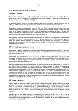 131
4. La aplicación de la ley penal en el tiempo
56. La ley y el tiempo.-
Desde dos perspectivas se pueden analizar las relaciones del derecho con el tiempo. Primero,
teniendo en cuenta que es un componente de situaciones jurídicas; y, segundo, considerando la
temporalidad, la historicidad del derecho (1).
Antes de proseguir, debemos consignar aquí que los temas estudiados, tradicionalmente, bajo el
rubro de ámbito temporal de vigencia de la ley penal, se ubican en esta última perspectiva.
Es evidente que las normas jurídicas tienen un ciclo vital. Cada sistema jurídico contiene reglas que
determinan las circunstancias en que aparecen y desaparecen las normas legales. El capítulo III del
título IV de nuestra Constitución se refiere a la formación y promulgación de leyes y su art. 105
ordena que "la ley es obligatoria desde el décimo sexto día ulterior a su publicación en el diario oficial,
salvo, en cuanto el plazo de disposición contraria de la misma ley".
Normalmente, la validez temporal de las normas legales es indefinida ya que tienen la "sorprendente
capacidad de sobrevivir a quienes las hicieron y a quienes las obedecen". Vale decir, que "pueden
tener una limitada relación temporal; no necesitan limitarse al futuro o a actividades futuras de un
legislador, sino que pueden referirse, igualmente, al pasado y vincularse a actos legislativos de un
legislador del pasado" (2).
57. Derogación y desuso de la ley penal.-
De acuerdo a nuestra legislación una ley sólo puede ser derogada mediante otra ley (art. I del título
preliminar del Código Civil). El desuso (desuetudo) no puede dar lugar, en momento alguno, a la
derogación de una ley (3).
Esto explica, muy claramente, el hecho de que una ley dictada muchos años atrás - a pesar de su no
aplicación - constituye derecho vigente. Como ejemplo folklórico de este fenómeno, cita Hart, el caso
- sucedido en 1944 en Inglaterra - de una mujer acusada y juzgada por actos reprimidos por una ley
sobre brujería que fue dictada en 1735.
En nuestro medio, no podría afirmarse de que un juez comete prevaricato al sancionar, de acuerdo al
art. 390, inc. 3o., C.P., a quien se encuentre "en la vía pública en estado de evidente embriaguez"; a
pesar de que tal disposición, a nuestro conocimiento, jamás ha sido aplicada (4). La presencia
frecuente en la vía pública de personas en estado de evidente embriaguez y la no aplicación de la ley,
no comporta la derogatoria de ésta. Lo mismo puede afirmarse en relación con las disposiciones que
regulan la aplicación de las medidas de seguridad, que nunca han sido aplicadas, salvo las
concernientes al internamiento de delincuentes inimputables. Si el Gobierno construyera los locales
necesarios, no necesitaría, dictar nuevas disposiciones legales, porque las contenidas en el Código
Penal no han sido derogadas por desuso (5).
58. Tempus regit actum.-
La ley penal es aplicable a los actos cometidos durante su vigencia: tempus regit actum. Este
principio general no ha sido establecido, expresamente, por nuestro legislador, como lo han hecho
otros (6). Por ejemplo, los autores del C.P.T., han estatuido, en el art. 7, que "los delitos se juzgarán
de acuerdo con las leyes vigentes en la época de su realización". Esta norma no ha sido incorporada
en el Proyecto de 1985 (agosto). Sus redactores siguen, en este dominio, más de cerca al código
vigente.
La regla tempus regit actum, se halla implícitamente enunciada en los arts. 2 y 3 C.P. (57 de la
Constitución), que norman el principio de la legalidad. Según este principio. se ha de determinar si un
comportamiento es delictuoso y qué sanción le corresponde al agente, de acuerdo a la ley vigente, en
el momento de su ejecución.
 