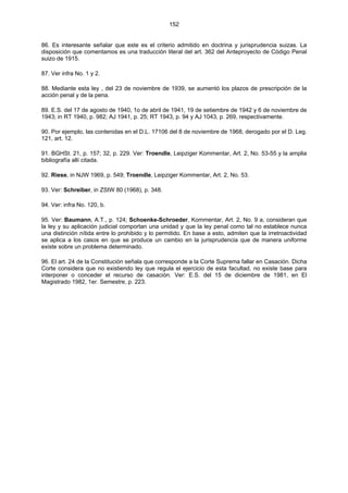 152
86. Es interesante señalar que este es el criterio admitido en doctrina y jurisprudencia suizas. La
disposición que comentamos es una traducción literal del art. 362 del Anteproyecto de Código Penal
suizo de 1915.
87. Ver infra No. 1 y 2.
88. Mediante esta ley , del 23 de noviembre de 1939, se aumentó los plazos de prescripción de la
acción penal y de la pena.
89. E.S. del 17 de agosto de 1940, 1o de abril de 1941, 19 de setiembre de 1942 y 6 de noviembre de
1943; in RT 1940, p. 982; AJ 1941, p. 25; RT 1943, p. 94 y AJ 1043, p. 269, respectivamente.
90. Por ejemplo, las contenidas en el D.L. 17106 del 8 de noviembre de 1968, derogado por el D. Leg.
121, art. 12.
91. BGHSt. 21, p. 157; 32, p. 229. Ver: Troendle, Leipziger Kommentar, Art. 2, No. 53-55 y la amplia
bibliografía allí citada.
92. Riese, in NJW 1969, p. 549; Troendle, Leipziger Kommentar, Art. 2, No. 53.
93. Ver: Schreiber, in ZStW 80 (1968), p. 348.
94. Ver: infra No. 120, b.
95. Ver: Baumann, A.T., p. 124; Schoenke-Schroeder, Kommentar, Art. 2, No. 9 a, consideran que
la ley y su aplicación judicial comportan una unidad y que la ley penal como tal no establece nunca
una distinción nítida entre lo prohibido y lo permitido. En base a esto, admiten que la irretroactividad
se aplica a los casos en que se produce un cambio en la jurisprudencia que de manera uniforme
existe sobre un problema determinado.
96. El art. 24 de la Constitución señala que corresponde a la Corte Suprema fallar en Casación. Dicha
Corte considera que no existiendo ley que regula el ejercicio de esta facultad, no existe base para
interponer o conceder el recurso de casación. Ver: E.S. del 15 de diciembre de 1981, en El
Magistrado 1982, 1er. Semestre, p. 223.
 