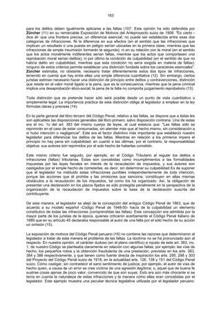 163
para los delitos deben igualmente aplicarse a las faltas (10)". Esta opinión ha sido defendida por
Zürcher (11) en su remarcable Exposición de Motivos del Anteproyecto suizo de 1908. "Es cierto -
dice él- que una frontera precisa, un diferencia esencial, no puede ser establecida entre esas dos
categorías de infracciones. Ni la diferencia en sus efectos (en el sentido que las infracciones que
implican un resultado o una puesta en peligro serían ubicadas en la primera clase, mientras que las
infracciones de simple insumisión formarán la segunda); ni en su relación con la moral (en el sentido
que los actos moralmente indiferentes serían faltas, mientras que los actos que comportasen una
reprobación moral serían delitos); ni por último la condición de culpabilidad (en el sentido de que no
habría delito sin culpabilidad, mientras que esta condición no sería exigida en materia de faltas);
ninguno de estos criterios permite establecer una distinción fundada sobre los caracteres esenciales".
Zürcher estimaba, no obstante, necesario tratar diferentemente estos dos tipos de infracciones,
teniendo en cuenta que hay entre ellas una simple diferencia cuantitativa (12). Sin embargo, ciertos
juristas estiman necesario hacer una distinción de principio entre delitos y contravenciones, distinción
que reside en el valor moral ligado a la pena, que es la consecuencia; mientras que la pena criminal
implica una desaprobación ético-social; la pena de la falta no comporta juzgamiento reprobatorio (13).
Toda distinción que se pretende hacer sólo será posible desde un punto de vista cuantitativo o
simplemente legal. La importancia práctica de esta distinción obliga al legislador a emplear en la ley
fórmulas claras y precisas (14).
En la parte general del libro tercero del Código Penal, relativo a las faltas, se dispone que a éstas les
son aplicables las disposiciones generales del libro primero, salvo disposición contraria. Una de estas
era el inc. 1o del art. 383 del mismo cuerpo de leyes, el cual estatuía que: "Las faltas sólo se
reprimirán en el caso de estar consumadas, sin atender mas que al hecho mismo, sin consideración a
si hubo intención o negligencia". Este era el factor distintivo más importante que estableció nuestro
legislador para diferenciar los delitos de las faltas. Mientras en relación a los primeros impera el
principio no hay pena sin culpabilidad; en cuanto a las últimas, por el contrario, la responsabilidad
objetiva: sus autores son reprimidos por el solo hecho de haberlas cometido.
Este mismo criterio fue seguido, por ejemplo, en el Código Tributario al regular los delitos e
infracciones (faltas) tributarias. Estas son concebidas como incumplimientos a las formalidades
impuestas por las leyes fiscales en interés de la recaudación de impuestos, y sus autores son
castigados por el simple hecho de cometerlas; es decir, sin determinar su culpabilidad Es de suponer
que el legislador ha instituido estas infracciones punibles independientemente de toda intención,
porque las acciones que él prohibe y las omisiones que sanciona, constituyen en ellas mismas
obstáculos a la recaudación de los impuestos, tal como los ha organizado. Así, la obligación de
presentar una declaración en los plazos fijados es sólo protegida penalmente en la perspectiva de la
organización de la recaudación de impuestos sobre la base de la declaración suscrita del
contribuyente.
De esta manera, el legislador se alejó de la concepción del antiguo Código Penal de 1863, que de
acuerdo a su modelo español -Código Penal de 1948-50- hacía de la culpabilidad un elemento
constitutivo de todas las infracciones (comprendidas las faltas). Esta concepción era admitida por la
mayor parte de los juristas de la época, quienes criticaron acerbamente el Código Penal italiano de
1889 que en su artículo 45 declaraba responsable al autor de una falta por el sólo hecho de su acción
un omisión (15).
La exposición de motivos del Código Penal peruano (16) no contiene las razones que determinaron al
legislador a tratar de esta manera el problema de las faltas. La doctrina no se ha pronunciado aún al
respecto. En nuestra opinión, el carácter dudoso (en el plano científico) e injusto de este art. 383, inc.
1, de nuestro Código se planteaba claramente en relación con algunas faltas; por ejemplo: las vías de
hecho, los pequeños robos y la obtención fraudulenta de una prestación, previstas en los arts. 383,
384 y 386 respectivamente, y que tienen como fuente directa de inspiración los arts. 295, 298 y 303
del Proyecto del Código Penal suizo de 1918; en la actualidad arts. 126, 138 y 151 del Código Penal
suizo. Cómo castigar, sin contradecir el sano sentimiento de justicia; por ejemplo, el autor de vías de
hecho quien, a causa de un error se cree víctima de una agresión ilegítima; o, aquel que de buena fe
sustrae cosas ajenas de poco valor, convencido de que son suyas. Esto era aún más chocante si se
tenía en cuenta la naturaleza de estas infracciones y la manera cómo ellas eran concebidas por el
legislador. Este ejemplo muestra una peculiar técnica legislativa utilizada por el legislador peruano:
 