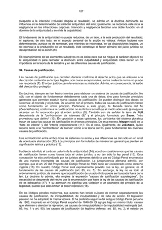 187
Respecto a la intención (voluntad dirigida al resultado), se admite en la doctrina dominante su
influencia en la determinación del carácter antijurídico del acto; igualmente, se reconoce este rol a la
negligencia en las infracciones culposas. Intención y negligencia tendrían una doble función: en el
dominio de la antijuricidad y en el de la culpabilidad.
El fundamento de la antijuricidad no puede reducirse, de un lado, a la sola producción del resultado;
ni agotarse, de otro lado, en el aspecto personal de la acción no valiosa. Ambos factores son
determinantes; aunque es de remarcar, que mientras se reconozca, en las disposiciones legales, un
rol esencial a la producción de un resultado, éste constituye el factor primario del juicio jurídico de
desaprobación de la acción (6).
El reconocimiento de los elementos subjetivos no es óbice para que se niegue el carácter objetivo de
la antijuricidad ni para rechazar la distinción entre culpabilidad y antijuricidad. Ellos tienen un rol
importante en la teoría de la tentativa y en las diferentes causas de justificación.
94. Causas de justificación.
Las causas de justificación que permiten declarar conforme al derecho actos que se adecuan a la
descripción contenida en lo tipos legales, son casos excepcionales, en los cuales la norma no puede
ser respetada (7). El orden jurídico permite entonces su violación. Admite, en consecuencia, la lesión
del bien jurídico protegido.
En doctrina, siempre se han hecho intentos para elaborar un sistema de causas de justificación. No
sólo con el objeto de fundamentar debidamente cada una de éstas; sino para formular principios
generales que permitan estatuir nueva causas de justificación. Se pueden distinguir dos clases de
sistemas: el monista y el plurista. De acuerdo con el primero, todas las causas de justificación tienen
como fundamento un único principio. Pertenece a este grupo, la llamada teoría del fin
(Zweckstheorie); conforme a la cual la acción no es ilícita si constituye el medio adecuado (justo) para
alcanzar un fin reconocido por el orden jurídico (8). También son de señalar la tesis de Noll
denominada de la "confrontación de intereses (9)" y el principio formulado por Sauer: "más
provechoso que dañino" (10). En oposición a estas opiniones, los partidarios del sistema pluralista
tratan de basar las causas de justificación en diversos principios. De esta manera, Mezger habló de la
"falta de interés" y del "interés preponderante (11)". Es el caso, igualmente, de Jescheck, quien
recurre tanto a la "confrontación de bienes" como a la teoría del fin, para fundamentar las diversas
causas de justificación.
Una contradicción entre ambos tipos de sistemas no existe y sus diferencias se dan sólo en un nivel
de acentuada abstracción (12). Los principios son formulados de manera tan general que pierden en
significación teórica y práctica (13).
Habiendo admitido el carácter unitario de la antijuricidad (14), nosotros consideramos que las causas
de justificación tienen como fuente todo el orden jurídico y no tan sólo la ley penal (15). Esta
concepción ha sido profundizada por los juristas alemanes debido a que su Código Penal enumeraba
de una manera incompleta las causas de justificación. La jurisprudencia alemana admitió, por
ejemplo, que el art. 20 del Proyecto del Código Penal de 1925 debe ser considerado como derecho
vigente (16). En nuestro Código Penal está expresamente previsto que la ley, en general, es el
fundamento de las causas de justificación (art. 85, inc. 5). Sin embargo, la ley no es todo el
ordenamiento jurídico, de manera que la justificación de un acto ilícito puede ser buscada fuera de la
ley. La doctrina lo admite, ella emplea la expresión "causas de justificación supralegales". Su
necesidad se desprende del hecho que la enumeración que hace la ley de las causas de justificación
no es exhaustiva (17). Y su admisión no significa una violación o un abandono del principio de la
legalidad, puesto que ellas limitan el poder represivo (18).
En los códigos penales modernos, sus autores han tenido cuidado de normar separadamente las
causas de justificación, de inimputabilidad, de inculpabilidad y de falta de acción. El legislador
peruano no ha adoptado la misma técnica. El ha preferido seguir la del antiguo Código Penal peruano
de 1863, inspirado en el Código Penal español de 1848-50. El agrupa bajo un mismo título: causas
que eliminan o atenúan la represión, las causas de inimputabilidad y de imputabilidad restringida (art.
85, inc. 1 y art. 90), las causas de justificación (la legítima defensa: art. 85, inc. 2; el estado de
 