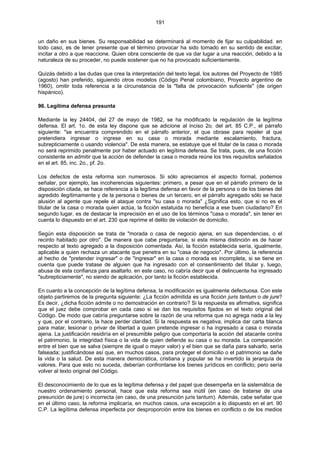 191
un daño en sus bienes. Su responsabilidad se determinará al momento de fijar su culpabilidad. en
todo caso, es de tener presente que el término provocar ha sido tomado en su sentido de excitar,
incitar a otro a que reaccione. Quien obra consciente de que va dar lugar a una reacción, debido a la
naturaleza de su proceder, no puede sostener que no ha provocado suficientemente.
Quizás debido a las dudas que crea la interpretación del texto legal, los autores del Proyecto de 1985
(agosto) han preferido, siguiendo otros modelos (Código Penal colombiano, Proyecto argentino de
1960), omitir toda referencia a la circunstancia de la "falta de provocación suficiente" (de origen
hispánico).
96. Legítima defensa presunta
Mediante la ley 24404, del 27 de mayo de 1982, se ha modificado la regulación de la legítima
defensa. El art. 1o. de esta ley dispone que se adicione al inciso 2o. del art. 85 C.P., el párrafo
siguiente: "se encuentra comprendido en el párrafo anterior, el que obrase para repeler al que
pretendiera ingresar o ingrese en su casa o morada mediante escalamiento, fractura,
subrepticiamente o usando violencia". De esta manera, se estatuye que el titular de la casa o morada
no será reprimido penalmente por haber actuado en legítima defensa. Se trata, pues, de una ficción
consistente en admitir que la acción de defender la casa o morada reúne los tres requisitos señalados
en el art. 85, inc. 2o., pf. 2o.
Los defectos de esta reforma son numerosos. Si sólo apreciamos el aspecto formal, podemos
señalar, por ejemplo, las incoherencias siguientes: primero, a pesar que en el párrafo primero de la
disposición citada, se hace referencia a la legítima defensa en favor de la persona o de los bienes del
agredido ilegítimamente y de la persona o bienes de un tercero, en el párrafo agregado sólo se hace
alusión al agente que repele el ataque contra "su casa o morada" ¿Significa esto, que si no es el
titular de la casa o morada quien actúa, la ficción estatuida no beneficia a ese buen ciudadano? En
segundo lugar, es de destacar la imprecisión en el uso de los términos "casa o morada", sin tener en
cuenta lo dispuesto en el art. 230 que reprime el delito de violación de domicilio.
Según esta disposición se trata de "morada o casa de negocio ajena, en sus dependencias, o el
recinto habitado por otro". De manera que cabe preguntarse, si esta misma distinción es de hacer
respecto al texto agregado a la disposición comentada. Así, la ficción establecida sería, igualmente,
aplicable a quien rechaza un atacante que penetra en su "casa de negocio". Por último, la referencia
al hecho de "pretender ingresar" o de "ingresar" en la casa o morada es incompleta, si se tiene en
cuenta que puede tratase de alguien que ha ingresado con el consentimiento del titular y, luego,
abusa de esta confianza para asaltarlo. en este caso, no cabría decir que el delincuente ha ingresado
"subrepticiamente", no siendo de aplicación, por tanto la ficción establecida.
En cuanto a la concepción de la legítima defensa, la modificación es igualmente defectuosa. Con este
objeto partiremos de la pregunta siguiente: ¿La ficción admitida es una ficción juris tantum o de jure?
Es decir, ¿dicha ficción admite o no demostración en contrario? Si la respuesta es afirmativa, significa
que el juez debe comprobar en cada caso si se dan los requisitos fijados en el texto original del
Código. De modo que cabría preguntarse sobre la razón de una reforma que no agrega nada a la ley
y que, por el contrario, la hace perder claridad. Si la respuesta es negativa, implica dar carta blanca
para matar, lesionar o privar de libertad a quien pretende ingresar o ha ingresado a casa o morada
ajena. La justificación residiría en el presumible peligro que comportaría la acción del atacante contra
el patrimonio, la integridad física o la vida de quien defiende su casa o su morada. La comparación
entre el bien que se salva (siempre de igual o mayor valor) y el bien que se daña para salvarlo, sería
falseada; justificándose así que, en muchos casos, para proteger el domicilio o el patrimonio se dañe
la vida o la salud. De esta manera democrática, cristiana y popular se ha invertido la jerarquía de
valores. Para que esto no suceda, deberían confrontarse los bienes jurídicos en conflicto; pero sería
volver al texto original del Código.
El desconocimiento de lo que es la legítima defensa y del papel que desempeña en la sistemática de
nuestro ordenamiento personal, hace que esta reforma sea inútil (en caso de tratarse de una
presunción de jure) o incorrecta (en caso, de una presunción juris tantum). Además, cabe señalar que
en el último caso, la reforma implicaría, en muchos casos, una excepción a lo dispuesto en el art. 90
C.P. La legítima defensa imperfecta por desproporción entre los bienes en conflicto o de los medios
 