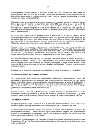 194
El Código Penal derogado permitía la protección de todo bien, pero no autorizaba sino la lesión de
bienes de menor valor; su art. 8, inc. 7, declara exentos de responsabilidad criminal al agente "que en
la propiedad ajena causa un mal para evitar otro mayor, siempre que éste sea efectivo y no pueda
emplear otro medio menos perjudicial".
El Código vigente faculta a quien se encuentra en estado de necesidad a proteger cualquiera de sus
bienes que estén en peligro y a lesionar un bien ajeno (51), para salvar el suyo. No admite la
protección de bienes pertenecientes a una tercera persona. Esta restricción se debe a que el
legislador no ha podido desligarse de la influencia española. En el Proyecto de 1985 (agosto), se
completa esta deficiencia indicándose que el bien por salvarse puede ser del agente o de un tercero
(art. 14, primer párrafo).
La fórmula suiza, mas acorde con las exigencias de la realidad, es, por el contrario, bastante amplia
como para permitir la protección de los intereses públicos (52). El campo de aplicación del estado de
necesidad debe ser limitado para evitar abusos. Con este objeto se recurre al principio de la
proporcionalidad de los bienes que se encuentran en conflicto. El valor del bien jurídico lesionado por
el autor del acto no debe ser en ningún caso más valioso que el bien preservado.
Nuestro Código no establece, expresamente, esta condición pero ella puede considerarse
implícitamente contenida en la frase: "si en las circunstancias en que ha cometido el acto no podía
razonablemente exigirse del autor el sacrificio del bien amenazado ". Por el contrario, en el Proyecto
de 1985 (art. 14), se establece expresamente esta condición: "lesiona otro bien para evitar un mal
mayor". Por su simplicidad, esta fórmula es mejor que la utilizada en el texto vigente.
La proporcionalidad de los bienes debe ser apreciada, como en el caso de la legítima defensa (53),
desde el punto de vista objetivo. Es decir, considerando la situación difícil en la que se encuentra el
agente. Sin que esto comporte no tener en cuenta lo que pasa en el ánimo del que actúa en dicha
situación (54). Esto se desprende de la frase utilizada por el legislador: "no podía razonablemente
exigirse del autor".
Por el exceso en la reacción, puede ser responsabilizado el agente de acuerdo a su culpabilidad.
99. Naturaleza jurídica del estado de necesidad
Si todos los juristas están de acuerdo en establecer esta limitación, ellos difieren en cuanto a la
naturaleza jurídica del estado de necesidad. Este problema depende, justamente, del valor de los
bienes en conflicto. Algunos conciben el estado de necesidad como una causa de justificación, y
afirman que el bien preservado debe ser más importante o, al menos, igual al bien lesionado (55).
Otros autores estiman que si los bienes son de igual valor, ya no se trata de una causa de
justificación, sino de una causa de inculpabilidad (56).
Fieles a las ideas de Jiménez de Asúa, los juristas peruanos admiten esta distinción entre estado de
necesidad (causa de justificación) y estado de necesidad (causa de inculpabilidad) (57). Esta
discusión reviste, una particular importancia práctica, por ejemplo: en el dominio de la participación.
100. Aspecto subjetivo.
El legislador peruano exige, igualmente, que el autor obre con la voluntad de salvar uno de sus
bienes en peligro; él debe pues tener conciencia del peligro en que se encuentra ese bien.
La disposición que comentamos, expresa esta condición al afirmar: "el que obra por la necesidad de
preservarse de un peligro...". Se trata sin duda alguna de un elemento subjetivo. Esta exigencia legal
merece la misma objeción formulada en relación con la legítima defensa, en cuanto implica la
aceptación de una concepción "perfeccionista".
Este aspecto subjetivo del estado de necesidad es, igualmente, puesto de manifiesto en el texto del
Proyecto de 1985 (art. 14). Esto, en la medida que se alude al hecho que el agente debe actuar "para
evitar un mal mayor".
 