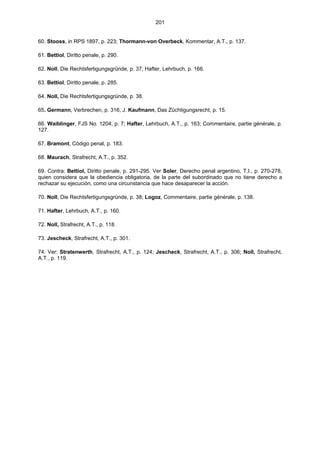 201
60. Stooss, in RPS 1897, p. 223; Thormann-von Overbeck, Kommentar, A.T., p. 137.
61. Bettiol, Diritto penale, p. 290.
62. Noll, Die Rechtsfertigungsgründe, p. 37; Hafter, Lehrbuch, p. 166.
63. Bettiol, Diritto penale, p. 285.
64. Noll, Die Rechtsfertigungsgründe, p. 38.
65. Germann, Verbrechen, p. 316; J. Kaufmann, Das Züchtigungsrecht, p. 15.
66. Waiblinger, FJS No. 1204, p. 7; Hafter, Lehrbuch, A.T., p. 163; Commentaire, partie générale, p.
127.
67. Bramont, Código penal, p. 183.
68. Maurach, Strafrecht, A.T., p. 352.
69. Contra: Bettiol, Diritto penale, p. 291-295. Ver Soler, Derecho penal argentino, T.I., p. 270-278,
quien considera que la obediencia obligatoria, de la parte del subordinado que no tiene derecho a
rechazar su ejecución, como una circunstancia que hace desaparecer la acción.
70. Noll, Die Rechtsfertigungsgründe, p. 38; Logoz, Commentaire, partie générale, p. 138.
71. Hafter, Lehrbuch, A.T., p. 160.
72. Noll, Strafrecht, A.T., p. 118.
73. Jescheck, Strafrecht, A.T., p. 301.
74. Ver: Stratenwerth, Strafrecht, A.T., p. 124; Jescheck, Strafrecht, A.T., p. 306; Noll, Strafrecht,
A.T., p. 119.
 