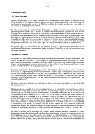 202
5. Capacidad penal
103. Generalidades.-
Nuestro ordenamiento jurídico penal distingue dos grandes grupos de personas. Las mayores de 18
años de edad, a las cuales presume capaces de obrar responsablemente y de comprender el
significado de la pena; y las menores de 18 años, excluidas del derecho penal común y sometidas a
un derecho de carácter preventivo tutelar.
En relación con éstos, y para los efectos de la aplicación de las medidas preventivas y correctivas
previstas por ese derecho, no se plantea el problema de la capacidad o imputabilidad de la misma
manera que en el derecho penal común. Siendo éste, fundamentalmente, un derecho penal del acto,
la imposición de la pena depende del principio de la culpabilidad; "no hay pena sin culpabilidad". Por
esto aquí es indispensable comprobar si el agente es capaz de actuar culpablemente. Es decir, si es
imputable. en el Derecho de menores, por el contrario, lo determinante es la personalidad y situación
del menor. El acto que cometa el menor no es sino la ocasión para la intervención de la autoridad
competente, intervención que puede tener lugar aun sin que el menor incurra en un acto antisocial.
En primer lugar, nos ocuparemos de los menores y, luego, separadamente, trataremos de la
capacidad de culpabilidad o imputabilidad de los mayores de 18 años y de las circunstancias que la
restringen o eliminan.
104. Menores de edad.
En general, las leyes parten de la constatación de que la imputabilidad no aparece de repente, sino
que es el resultado de un largo y difícil proceso. Si las disposiciones penales no tuviesen en cuenta
este hecho, serían ajenas a la realidad humana y social. Es necesario que consideren las diferentes
etapas por las que pasa la persona, quien crece y se desarrolla de acuerdo a sus cualidades innatas
y al medio ambiente ("milieu") en que se desenvuelve (1).
Sin entrar a analizar las diversas etapas de la vida del individuo, señalamos que el paso de la niñez a
la madurez es un período de particular tensión interna y externa. Esta será superada, biológicamente
con el paso a la pubertad (madurez-sexual); sociológicamente, con la adecuación a un nuevo rol
social; precisamente, el del adulto. Esta fase de tránsito se caracteriza por el desequilibrio notable en
el mundo interno del adolescente y por las contradicciones existentes entre "su personalidad y su
situación vital interna".
El rápido crecimiento biológico del individuo no tiene un progreso correlativo con su desarrollo
intelectual y moral.
El adolescente es poseedor de una energía corporal que no cuenta con los mecanismos de control e
inhibición del adulto. Las vivencias del individuo en esta etapa, según Exner las ha descrito, se
caracterizan por "un afán poderoso de imponerse, una elevada acentuación del yo, un deseo a la
autoformación y a la autorealización; con una posición de orgullo característica y una disposición
revoltosa frente a la obligación y a la autoridad; todo en contradicción característica con un
inseguridad interna, que en el último término, viene a ser una señal de debilidad e incapacidad;
presunción y falta de previsión que desestiman las consecuencias de su propio hacer, ya se trate de
una aventura romántica o de las consecuencias demoledoras para el futuro, de una pena; volubilidad
e inconstancia que entran en conflicto con las nuevas tareas de una educación profesional
disciplinada; además, los poderosos apetitos sexuales despertados cautivan la fantasía sin encontrar
caminos de satisfacción permitidos. En todo momento, una oposición entre el querer y el deber" (2).
La duración de esta etapa de la vida del individuo no es uniforme, varía en consideración a sus
cualidades innatas, al medio geográfico y al contexto socio-cultural en que vive. Los especialistas no
han llegado a ponerse de acuerdo respecto al límite; pero sí están de acuerdo en el hecho de que los
actos realizados por el individuo en esta fase de la vida no pueden ser observados y valorados de la
misma manera con que se juzga a los actos de una persona madura. De ahí que el legislador en
 
