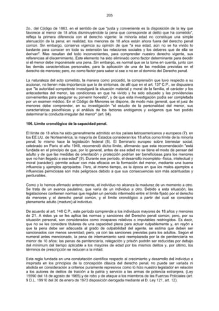205
2o., del Código de 1863, en el sentido de que "justa y conveniente es la disposición de la ley que
favorece al menor de 18 años disminuyéndole la pena que corresponde al delito que ha cometido",
refleja la primera diferencia con el derecho vigente: la minoría edad no constituye una simple
atenuación de la pena; en realidad, los menores de 18 años están ahora fuera del derecho penal
común. Sin embargo, conserva vigencia su opinión de que "a esa edad, aún no se ha vivido lo
bastante para conocer en toda su extensión las relaciones sociales y los deberes que de ella se
derivan". Mas resultan del todo inconvenientes, para comprender nuestro derecho vigente, sus
referencias al discernimiento. Este elemento ha sido eliminado como factor determinante para decidir
si el menor debe imponérsele una pena. Sin embargo, es normal que se la tome en cuenta, junto con
las demás características personales, para la aplicación de una de las medidas previstas en el
derecho de menores; pero, no como factor para saber si cae o no en el dominio del Derecho penal.
La naturaleza del acto cometido, la manera como procedió, la comprensión que tuvo respecto a su
accionar, no tienen más importancia que la de síntomas. de allí que en el art. 137 C.P., se dispusiera
que "la autoridad competente investigará la situación material y moral de la familia, el carácter y los
antecedentes del menor, las condiciones en que ha vivido y ha sido educado y las providencias
convenientes para asegurar su porvenir honesto", y de que esta investigación podía ser completada
por un examen médico. En el Código de Menores se dispone, de modo más general, que el juez de
menores debe comprender, en su investigación "el estudio de la personalidad del menor, sus
características psicofísicas y el análisis de los factores endógenos y exógenos que han podido
determinar la conducta irregular del menor" (art. 94).
106. Límite cronológico de la capacidad penal.
El límite de 18 años ha sido generalmente admitido en los países latinoamericanos y europeos (7). en
los EE.UU. de Norteamérica, la mayoría de Estados consideran los 18 años como límite de la minoría
penal; lo mismo hace la legislación federal (8). El Seminario europeo sobre bienestar social,
celebrado en París el año 1949, recomendó dicho límite, afirmando que esta recomendación "está
fundada en el principio de que, por lo general, antes de esa edad no se tiene el modo de pensar del
adulto y de que las medidas de orientación y protección podrían ser beneficiosas para los menores
que no han llegado a esa edad" (9). Durante ese período, el desarrollo incompleto -física, intelectual y
moral (carácter)- permite actuar con más eficacia en la formación del menor, mediante una buena
influencia y ejemplos apropiados. Pero, al mismo tiempo, es la época en que los malos ejemplos e
influencias perniciosas son más peligrosos debido a que sus consecuencias son más acentuadas y
perdurables.
Como y lo hemos afirmado anteriormente, el individuo no alcanza la madurez de un momento a otro.
Se trata de un avance paulatino, que varía de un individuo a otro. Debido a esta situación, las
legislaciones contienen normas que regulan un período intermedio entre el límite fijado por el derecho
de menores y el derecho penal común, y el límite cronológico a partir del cual se considera
plenamente adulto (maduro) al individuo.
De acuerdo al art. 148 C.P., este período comprende a los individuos mayores de 18 años y menores
de 21. A éstos ya se les aplica las normas y sanciones del Derecho penal común; pero, por su
situación personal, son considerados como incapaces relativos o imputables restringidos. Es decir,
que no se les considera titulares de una capacidad plena para actuar culpablemente y, en rayón a
que la pena debe ser adecuada al grado de culpabilidad del agente, se estima que deben ser
sancionados con menos severidad; pero, ya con las sanciones previstas para los adultos. Según el
numeral antes mencionado, la pena de internamiento será reemplazada por la de penitenciaría no
menor de 10 años; las penas de penitenciaría, relegación y prisión podrán ser reducidas por debajo
del mínimum del tiempo aplicable a los mayores de edad por los mismos delitos y, por último, los
términos de prescripción se reducen a la mitad.
Esta regla fundada en una constatación científica respecto al crecimiento y desarrollo del individuo e
inspirada en los principios de la concepción clásica del derecho penal, no puede ser variada ni
abolida en consideración a criterios puramente represivos como lo hizo nuestro legislador en relación
a los autores de delitos de traición a la patria y servicio a las armas de potencia extranjera, (Ley
15590 del 18 de agosto de 1965) y de robo y de ataque a los miembros de las Fuerzas Policiales (art.
9 D.L. 19910 del 30 de enero de 1973 disposición derogada mediante el D. Ley 121, art. 12).
 