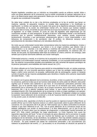 209
Nuestro legislador considera que un individuo es inimputable cuando es enfermo mental, idiota o
sufre una grave alteración de la consciencia, que le impide comprender el carácter delictuoso de su
acto o de determinarse según esta apreciación. Basta que una de estas dos facultades falte para que
el agente sea considerado inimputable.
Se debe tener cuidado de no dar a los términos empleados en la ley el sentido que tienen en
medicina. además, la psiquiatría moderna no emplea tales expresiones o ha modificado su
significación. La idiotez, por ejemplo, es el grado más grave de la oligofrenia (atrasado mental), que
está comprendida en la noción de enfermedad mental (27), de manera que hubiese bastado
mencionar ésta en la ley. El sentido de esos términos es el que da el profano en medicina -el jurista y
el legislador- en el habla corriente. El punto de vista del legislador está determinado por las
condiciones sociales. en esta perspectiva, él aplica el término "enfermedad mental" a los fenómenos
psíquicos que le parecen cualitativamente aberrantes, cuyo carácter reviste proporciones
groseramente chocantes y que permanecen absolutamente ajenos y como impermeables a sus
esfuerzos de comprensión y de asimilación vital. El profano no diferencia tampoco entre
perturbaciones de naturaleza intelectual y de naturaleza afectiva (28).
De modo que por enfermedad mental debe comprenderse todos los trastornos patológicos, innatos o
adquiridos, permanentes o pasajeros, que tienen o no un origen somático, que afectan más al
entendimiento o a la voluntad, a la vida afectiva o instintiva del individuo (29). este concepto de
enfermedad mental es, pues, más amplio que el adoptado, generalmente, en medicina (30). En
donde, de otra parte, los especialistas están lejos de sostener un criterio uniforme. Sin embargo, cabe
señalar que la opinión dominante defiende una noción restringida.
Enfermedad psíquica o mental, en el dominio de la psiquiatría es la anormalidad psíquica que puede
ser remitida a una enfermedad corporal, realmente constatable, o a una supuesta enfermedad de este
tipo. No estarían comprendidas aquellas anormalidades que sólo variantes del aspecto psicológico de
la persona (psicopatía, anormalidades del instinto sexual, etc.) (31).
El criterio utilizado por la Corte Suprema para admitir la inimputabilidad ha sido, en ciertas ocasiones,
bastante amplio. en una conocida ejecutoria sostiene que si bien los peritajes médico-legales "no
llegan a definir como anormal a la acusada, calificándola sólo de extravagante, queda no obstante
sumido el espíritu de las mayores perplejidades para decidirse a tratarla como persona responsable
del doble filicidio ..." (32).
En relación con la grave alteración de la conciencia, el profano, si bien no puede dar una definición de
la conciencia, parte de la idea que el ser humano está dotado de cierto poder de reflexión; este poder
significa que el hombre obra sabiendo lo que hace. Si circunstancias particulares perturban esta
reflexión, que no le permite darse cuenta de lo que hace en el momento que actúa, existirá una
perturbación de su conciencia (33); es decir, de su propia conciencia, de la conciencia de los hechos
exteriores (34) o de la relación existente entre ambas, lo que implica una perturbación de la
autodeterminación (35). Esta perturbación de la conciencia no tiene un origen patológico; por ejemplo:
los estados intermedios de ebriedad, la profunda fatiga, la hipnosis. El legislador emplea con justeza
la expresión "grave alteración de la conciencia" y no la de "ausencia total de conciencia". Si ésta falta
no hay acción, pues, la voluntad no existe (36).
En los primeros años, siguientes a la fecha en que fue puesto en vigencia el actual Código Penal, es
posible afirmar que la Corte Suprema sostuvo un criterio equivocado sobre la grave alteración de la
conciencia. En una ejecutoria del 8 de julio de 1929 expresó que no debía confundirse la emoción
violenta a que hace referencia el art. 153, "con la grave alteración de la conciencia propia de los
estados patológicos que anulan el discernimiento y la libre determinación, por lo que la ley los
considera en el mismo plano que los estados de enajenación o enfermedad mental eximentes de
pena" (37). Este criterio restringido fue luego abandonado. La Corte Suprema hizo suyos los
siguientes argumentos del fiscal: "si bien el concepto de grave alteración de la conciencia no puede
tomarse en sentido retroactivo ya que son muchos los factores que la producen. Los impulsos
patológicos de los dementes, de los alcohólicos, los epilépticos. Pero hay también estados psíquicos
que producen una reacción inmediata instintiva e involuntaria, y este estado de conciencia constituye
la emoción... Es pues evidente que dadas las condiciones personales y las circunstancias que
rodearon la perpetración del evento, L.V. (el acusado) no se encontraba en situación de apreciar el
 