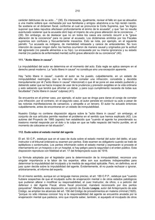 210
carácter delictuoso de su acto ..." (38). Es interesante, igualmente, revisar el fallo en que se absuelve
a una madre soltera que -rechazada por sus familiares y amigos- abandona a su hijo recién nacido.
Se sostiene en el dictamen fiscal, conforme al cual se pronuncia la Corte Suprema, que "es lógico
suponer que tales repudios afectasen profundamente el ánimo de la acusada", y que "así no resulta
aventurado sostener que la acusada obró bajo el imperio de una grave alteración de la conciencia ..."
(39). Sin embargo, es de destacar que no en todos los casos era correcto recurrir a la "grave
alteración de la conciencia" para no penar al acusado. Los dictámenes emitidos por los Fiscales
supremos son confusos y frecuentemente inexactos. Esto se nota, por ejemplo, en el siguiente
párrafo: "La acusada es indígena, de mentalidad retrasada y carece de antecedentes. No tuvo
intención de causar ningún daño; los hechos ocurrieron de manera causal y originados por la actitud
del agraviado (no pasarle alimentos a su hijo). La encausada por su misma ignorancia y su estado
mental (no padecía de enfermedad mental) sufrió grave alteración de su conciencia" (40).
111. "Actio libera in causa".
La imputabilidad del autor se determina en el momento del acto. Esta regla se aplica siempre en el
derecho penal moderno. La "actio libera in causa" no constituye sino una excepción aparente.
Hay "actio libera in causa", cuando el autor se ha puesto, culpablemente, en un estado de
inimputabilidad restringida, con la intención de cometer una infracción, concebida y decidida
tranquilamente por él ("actio libera in causa" intencional) o que él se pone en ese estado pudiendo y
debiendo saber que se hacía incapaz de usar de la prudencia y previsión exigibles en la vida ordinaria
y esto sabiendo que tendrá que afrontar un deber, y para cuyo cumplimiento necesita de todas sus
facultades" ("actio libera in causa" culposa) (41).
Se encuentra en el primer caso, por ejemplo, el autor que se droga para darse el coraje de cometer
una infracción; por el contrario, en el segundo caso, el autor persiste en conducir su auto a pesar de
las notorias manifestaciones de cansancio, y atropella a un tercero. El autor ha actuado entonces
culpablemente, antes de encontrarse en un estado de inimputabilidad.
Nuestro Código no contiene disposición alguna sobre la "actio libera in causa". sin embargo, el
conjunto de sus artículos permite resolver el problema en el sentido que hemos explicado (42). Los
autores del Proyecto de 1985 (agosto) han establecido que "cuando el agente ha preordenado su
trastorno mental responde por el dolo o la culpa en que se halla respecto del hecho punible, en el
momento de colocarse en tal situación".
112. Duda sobre el estado mental del agente
El art. 93 C.P., estatuye que en el caso de duda sobre el estado mental del autor del delito, el juez
instructor o el tribunal ordenará su examen por peritos. Este examen es obligatorio cuando se trate de
epilépticos o sordomudos. Los peritos informarán sobre el estado mental y expresarán si procede el
internamiento en un hospicio o en un hospital, si hay peligro para la seguridad o el orden público. Esta
disposición reproduce con fidelidad el art. 17 del Anteproyecto suizo de 1916.
La fórmula adoptada por el legislador para la determinación de la inimputabilidad, reconoce una
singular importancia a la labor de los expertos. ellos son sus auxiliares indispensables para
determinar la imputabilidad del inculpado y la medida de seguridad aplicable. Pero, en definitiva, es el
juez quien decide sobre la imputabilidad del agente. Evidentemente, él no puede rechazar o ignorar,
arbitrariamente, el informe del experto.
En el mismo sentido, aunque en un lenguaje menos preciso, el art. 189 C.P.P., estatuye que "cuando
hubiere sospechas de que el inculpado sufre de enajenación mental o de otros estados patológicos
que pudieran alterar o modificar su responsabilidad, el Juez Instructor, de oficio, o a petición del
defensor o del Agente Fiscal, ahora fiscal provincial, mandará reconocerlo por dos peritos
psiquiatras". Mediante esta disposición, en opinión de Zavala Loayza, autor del Anteproyecto de este
Código, se amplían los alcances del art. 156 del Código de procedimientos en materia criminal (1920),
"porque no sólo interesa conocer hoy si la responsabilidad del agente se encuentra anulada por la
enajenación mental que padezca, sino que importa saber, también, si aquejado el inculpado de otros
 