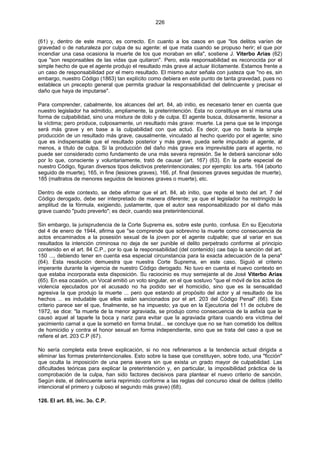 226
(61) y, dentro de este marco, es correcto. En cuanto a los casos en que "los delitos varíen de
gravedad o de naturaleza por culpa de su agente: el que mata cuando se propuso herir; el que por
incendiar una casa ocasiona la muerte de los que moraban en ella", sostiene J. Viterbo Arias (62)
que "son responsables de las vidas que quitaron". Pero, esta responsabilidad es reconocida por el
simple hecho de que el agente produjo el resultado más grave al actuar ilícitamente. Estamos frente a
un caso de responsabilidad por el mero resultado. El mismo autor señala con justeza que "no es, sin
embargo, nuestro Código (1863) tan explícito como debiera en este punto de tanta gravedad, pues no
establece un precepto general que permita graduar la responsabilidad del delincuente y precisar el
daño que haya de imputarse".
Para comprender, cabalmente, los alcances del art. 84, ab initio, es necesario tener en cuenta que
nuestro legislador ha admitido, ampliamente, la preterintención. Esta no constituye en sí misma una
forma de culpabilidad, sino una mixtura de dolo y de culpa. El agente busca, dolosamente, lesionar a
la víctima; pero produce, culposamente, un resultado más grave: muerte. La pena que se le imponga
será más grave y en base a la culpabilidad con que actuó. Es decir, que no basta la simple
producción de un resultado más grave, causalmente, vinculado al hecho querido por el agente; sino
que es indispensable que el resultado posterior y más grave, pueda serle imputado al agente, al
menos, a título de culpa. Si la producción del daño más grave era imprevisible para el agente, no
puede ser considerado como fundamento de una más severa represión. Se le deberá sancionar sólo
por lo que, consciente y voluntariamente, trató de causar (art. 167) (63). En la parte especial de
nuestro Código, figuran diversos tipos delictivos preterintencionales; por ejemplo: los arts. 164 (aborto
seguido de muerte), 165, in fine (lesiones graves), 166, pf. final (lesiones graves seguidas de muerte),
185 (maltratos de menores seguidos de lesiones graves o muerte), etc.
Dentro de este contexto, se debe afirmar que el art. 84, ab initio, que repite el texto del art. 7 del
Código derogado, debe ser interpretado de manera diferente; ya que el legislador ha restringido la
amplitud de la fórmula, exigiendo, justamente, que el autor sea responsabilizado por el daño más
grave cuando "pudo preverlo"; es decir, cuando sea preterintencional.
Sin embargo, la jurisprudencia de la Corte Suprema es, sobre este punto, confusa. En su Ejecutoria
del 4 de enero de 1944, afirma que "se comprende que sobrevino la muerte como consecuencia de
actos encaminados a la posesión sexual de la joven por el agente culpable; que al variar en sus
resultados la intención criminosa no deja de ser punible el delito perpetrado conforme al principio
contenido en el art. 84 C.P., por lo que la responsabilidad (del contenido) cae bajo la sanción del art.
150 ..., debiendo tener en cuenta esa especial circunstancia para la exacta adecuación de la pena"
(64). Esta resolución demuestra que nuestra Corte Suprema, en este caso, Siguió el criterio
imperante durante la vigencia de nuestro Código derogado. No tuvo en cuenta el nuevo contexto en
que estaba incorporada esta disposición. Su raciocinio es muy semejante al de José Viterbo Arias
(65). En esa ocasión, un Vocal emitió un voto singular, en el que sostuvo "que el móvil de los actos de
violencia ejecutados por el acusado no ha podido ser el homicidio, sino que es la sensualidad
agresiva la que produjo la muerte ... pero que estando al propósito del actor y al resultado de los
hechos ... es indudable que ellos están sancionados por el art. 203 del Código Penal" (66). Este
criterio parece ser el que, finalmente, se ha impuesto; ya que en la Ejecutoria del 11 de octubre de
1972, se dice: "la muerte de la menor agraviada, se produjo como consecuencia de la asfixia que le
causó aquel al taparle la boca y nariz para evitar que la agraviada gritara cuando era víctima del
yacimiento carnal a que la sometió en forma brutal... se concluye que no se han cometido los delitos
de homicidio y contra el honor sexual en forma independiente, sino que se trata del caso a que se
refiere el art. 203 C.P (67).
No sería completa esta breve explicación, si no nos refirieramos a la tendencia actual dirigida a
eliminar las formas preterintencionales. Esto sobre la base que constituyen, sobre todo, una "ficción"
que oculta la imposición de una pena severa sin que exista un grado mayor de culpabilidad. Las
dificultades teóricas para explicar la preterintención y, en particular, la imposibilidad práctica de la
comprobación de la culpa, han sido factores decisivos para plantear el nuevo criterio de sanción.
Según éste, el delincuente sería reprimido conforme a las reglas del concurso ideal de delitos (delito
intencional el primero y culposo el segundo más grave) (68).
126. El art. 85, inc. 3o. C.P.
 