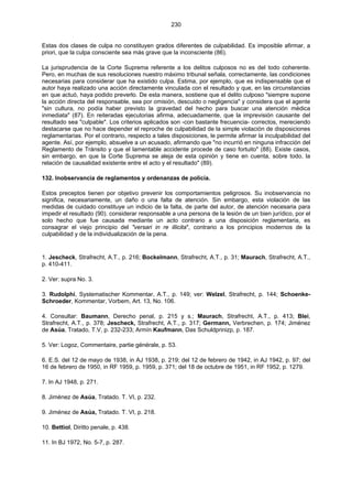 230
Estas dos clases de culpa no constituyen grados diferentes de culpabilidad. Es imposible afirmar, a
priori, que la culpa consciente sea más grave que la inconsciente (86).
La jurisprudencia de la Corte Suprema referente a los delitos culposos no es del todo coherente.
Pero, en muchas de sus resoluciones nuestro máximo tribunal señala, correctamente, las condiciones
necesarias para considerar que ha existido culpa. Estima, por ejemplo, que es indispensable que el
autor haya realizado una acción directamente vinculada con el resultado y que, en las circunstancias
en que actuó, haya podido preverlo. De esta manera, sostiene que el delito culposo "siempre supone
la acción directa del responsable, sea por omisión, descuido o negligencia" y considera que el agente
"sin cultura, no podía haber previsto la gravedad del hecho para buscar una atención médica
inmediata" (87). En reiteradas ejecutorias afirma, adecuadamente, que la imprevisión causante del
resultado sea "culpable". Los criterios aplicados son -con bastante frecuencia- correctos, mereciendo
destacarse que no hace depender el reproche de culpabilidad de la simple violación de disposiciones
reglamentarias. Por el contrario, respecto a tales disposiciones, le permite afirmar la inculpabilidad del
agente. Así, por ejemplo, absuelve a un acusado, afirmando que "no incurrió en ninguna infracción del
Reglamento de Tránsito y que el lamentable accidente procede de caso fortuito" (88). Existe casos,
sin embargo, en que la Corte Suprema se aleja de esta opinión y tiene en cuenta, sobre todo, la
relación de causalidad existente entre el acto y el resultado" (89).
132. Inobservancia de reglamentos y ordenanzas de policía.
Estos preceptos tienen por objetivo prevenir los comportamientos peligrosos. Su inobservancia no
significa, necesariamente, un daño o una falta de atención. Sin embargo, esta violación de las
medidas de cuidado constituye un indicio de la falta, de parte del autor, de atención necesaria para
impedir el resultado (90). considerar responsable a una persona de la lesión de un bien jurídico, por el
solo hecho que fue causada mediante un acto contrario a una disposición reglamentaria, es
consagrar el viejo principio del "versari in re illicita", contrario a los principios modernos de la
culpabilidad y de la individualización de la pena.
1. Jescheck, Strafrecht, A.T., p. 216; Bockelmann, Strafrecht, A.T., p. 31; Maurach, Strafrecht, A.T.,
p. 410-411.
2. Ver: supra No. 3.
3. Rudolphi, Systematischer Kommentar, A.T., p. 149; ver: Welzel, Strafrecht, p. 144; Schoenke-
Schroeder, Kommentar, Vorbem, Art. 13, No. 106.
4. Consultar: Baumann, Derecho penal, p. 215 y s.; Maurach, Strafrecht, A.T., p. 413; Blei,
Strafrecht, A.T., p. 378; Jescheck, Strafrecht, A.T., p. 317; Germann, Verbrechen, p. 174; Jiménez
de Asúa, Tratado, T.V, p. 232-233; Armín Kaufmann, Das Schuldprinizp, p. 187.
5. Ver: Logoz, Commentaire, partie générale, p. 53.
6. E.S. del 12 de mayo de 1938, in AJ 1938, p. 219; del 12 de febrero de 1942, in AJ 1942, p. 97; del
16 de febrero de 1950, in RF 1959, p. 1959, p. 371; del 18 de octubre de 1951, in RF 1952, p. 1279.
7. In AJ 1948, p. 271.
8. Jiménez de Asúa, Tratado. T. VI, p. 232.
9. Jiménez de Asúa, Tratado. T. VI, p. 218.
10. Bettiol, Diritto penale, p. 438.
11. In BJ 1972, No. 5-7, p. 287.
 