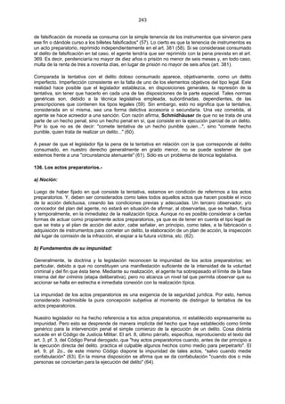 243
de falsificación de moneda se consuma con la simple tenencia de los instrumentos que sirvieron para
ese fin o dándole curso a los billetes falsificados" (57). Lo cierto es que la tenencia de instrumentos es
un acto preparatorio, reprimido independientemente en el art. 381 (58). Si se considerase consumado
el delito de falsificación en tal caso, el agente tendría que ser reprimido con la pena prevista en el art.
369. Es decir, penitenciaría no mayor de diez años o prisión no menor de seis meses y, en todo caso,
multa de la renta de tres a noventa días, en lugar de prisión no mayor de seis años (art. 381).
Comparada la tentativa con el delito doloso consumado aparece, objetivamente, como un delito
imperfecto. Imperfección consistente en la falta de uno de los elementos objetivos del tipo legal. Este
realidad hace posible que el legislador establezca, en disposiciones generales, la represión de la
tentativa, sin tener que hacerlo en cada una de las disposiciones de la parte especial. Tales normas
genéricas son, debido a la técnica legislativa empleada, subordinadas, dependientes, de las
prescripciones que contienen los tipos legales (59). Sin embargo, esto no significa que la tentativa,
considerada en sí misma, sea una forma delictiva accesoria o secundaria. Una vez cometida, el
agente se hace acreedor a una sanción. Con razón afirma, Schmidhäuser de que no se trata de una
parte de un hecho penal, sino un hecho penal en sí, que consiste en la ejecución parcial de un delito.
Por lo que no es de decir: "comete tentativa de un hecho punible quien...", sino "comete hecho
punible, quien trata de realizar un delito..." (60).
A pesar de que el legislador fija la pena de la tentativa en relación con la que corresponde al delito
consumado, en nuestro derecho generalmente en grado menor, no se puede sostener de que
estemos frente a una "circunstancia atenuante" (61). Sólo es un problema de técnica legislativa.
136. Los actos preparatorios.-
a) Noción:
Luego de haber fijado en qué consiste la tentativa, estamos en condición de referirnos a los actos
preparatorios. Y, deben ser considerados como tales todos aquellos actos que hacen posible el inicio
de la acción delictuosa, creando las condiciones previas y adecuadas. Un tercero observador, y/o
conocedor del plan del agente, no estará en situación de afirmar, al observarlas, que se hallan, física
y temporalmente, en la inmediatez de la realización típica. Aunque no es posible considerar a ciertas
formas de actuar como propiamente actos preparatorios, ya que es de tener en cuenta el tipo legal de
que se trata y el plan de acción del autor, cabe señalar, en principio, como tales, a la fabricación o
adquisición de instrumentos para cometer un delito, la elaboración de un plan de acción, la inspección
del lugar de comisión de la infracción, el espiar a la futura víctima, etc. (62).
b) Fundamentos de su impunidad:
Generalmente, la doctrina y la legislación reconocen la impunidad de los actos preparatorios; en
particular, debido a que no constituyen una manifestación suficiente de la intensidad de la voluntad
criminal y del fin que ésta tiene. Mediante su realización, el agente ha sobrepasado el límite de la fase
interna del iter criminis (etapa deliberativa), pero no alcanza un nivel tal que permita observar que su
accionar se halla en estrecha e inmediata conexión con la realización típica.
La impunidad de los actos preparatorios es una exigencia de la seguridad jurídica. Por esto, hemos
considerado inadmisible la pura concepción subjetiva al momento de distinguir la tentativa de los
actos preparatorios.
Nuestro legislador no ha hecho referencia a los actos preparatorios, ni establecido expresamente su
impunidad. Pero esto se desprende de manera implícita del hecho que haya establecido como límite
genérico para la intervención penal el simple comienzo de la ejecución de un delito. Cosa distinta
sucede en el Código de Justicia Militar. El art. 8, último párrafo, especifica, reproduciendo el texto del
art. 3, pf. 3, del Código Penal derogado, que "hay actos preparatorios cuando, antes de dar principio a
la ejecución directa del delito. practica el culpable algunos hechos como medio para perpetrarlo". El
art. 9, pf. 2o., de este mismo Código dispone la impunidad de tales actos, "salvo cuando medie
confabulación" (63). En la misma disposición se afirma que se da confabulación "cuando dos o más
personas se conciertan para la ejecución del delito" (64).
 