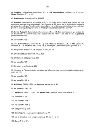 260
84. Rudolphi, Systmatischer Kommentar, A.T., p. 184; Schmidhäuser, Strafrecht, A. T., p. 624;
Welzel, Strafrecht, A.T., p. 189.
85. Stratenwerth, Strafrecht, A.T., p. 206-207.
86. Rudolphi, Systmatischer Kommentar, A.T., p. 185, quien afirma que de esta manera hay una
especie de retorno al criterio tradicional. Ferri, Progetto, p. 30, afirma que el desistimiento excluye la
pena cuando revela que "el delincuente no es peligros o lo es de manera insignificante, de modo que
prevalece la ventaja de no provocar la obstinada prosecución de la actividad criminal".
87. Contra: Rudolphi, Systematischer Kommentar, A.T., p. 185. Este autor sostiene que se trata de
un fundamento de inculpabilidad; más exactamente, se refiere a la falta de una culpabilidad
penalmente relevante.
88. Ver supra No. 136.
89. Ver: Schmidhäuser, Strafrecht, A.T., p. 628: Wessels, Strafrecht, A.T., p. 114; Jescheck,
Strafrecht. A.T., p. 409; Merle-Vitu, Traité, T.I., p. 492; Logoz, Commentaire, partie générale, p. 87.
90. Anteproyecto de 1915, art. 24; Proyecto de 1918, art. 21.
91. Cf. Schmidhäuser Strafrecht, A.T., p. 626.
92. Cf. Bramont, Código penal, p. 206.
93. Ver supra No. 137.
94. Consultar: La unificación, p. 209.
95. Respecto al "descubrimiento", consultar las reflexiones que hemos formulado anteriormente:
supra No. 137.
96. Ver supra No. 137.
97. Ver supra No. 164, a.
98. Waiblinger, FJS No. 1201, p. 6; Germann, Verbrechen, p. 42.
99. Ver supra No. 134 y 136.
100. Merle-Vitu, Traité, T.I., p. 493; ver: Peña Cabrera, Derecho penal, parte general, p. 271.
101. Strafrecht, p. 186.
102. Ver supra No. 134, c.
103. Ver supra No. 134, g.
104. Código Penal, p. 209.
105. Derecho penal peruano, parte especial, T.I., p. 44.
106. Ver la obra citada en la nota precedente, p. 44, cita 18 y p. 54
107. Curso, T. II, p. 151.
 
