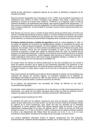 28
trámite de éste, eliminando o aligerando algunas de sus bases; se flexibilizó la regulación de las
causales de nulidad.
Esta enumeración esquemática de lo dispuesto en el D.L. 21895, sería demasiado incompleta si no
señaláramos que modificó el criterio cuantitativo para distinguir entre faltas y delitos contra el
patrimonio y la salud; en el primer caso, señala S/. 10,000.00 y, en el segundo, indica 10 días de
asistencia facultativa o de impedimento para trabajar, para cuando el agente actúe dolosamente, y 15
días, para los comportamientos culposos (negligentes). Por último señalemos que amplió la aplicación
de la "condena condicional", al hacer posible su concesión cuando la pena impuesta sea hasta de 2
años de prisión.
Este Decreto Ley tuvo los vicios y virtudes de toda reforma parcial que tiende más a encontrar una
solución inmediata para problemas prácticos urgente o, al menos, aliviarlos parcialmente, que a trazar
las pautas de una reforma integral de la ley procesal. Así como sucede en el dominio del derecho
penal sustantivo, en el derecho procesal también el legislador tiene una política del "coup par coup".
El sistema dualista de penas y medidas de seguridad previsto por nuestro legislador en 1924, no
ha podido ser aplicado por la carencia de establecimientos penales, la inexistencia de centros de
tratamiento y a falta de personal preparado. El mismo legislador reconoció que el nuevo Código no
produciría, de inmediato, todos sus efectos debido a las deficiencias de la infraestructura penal, antes
señaladas. Asimismo, sostuvo que era necesario promulgarlo en razón a que sus disposiciones
contenían el programa a cumplir para mejorar la represión penal (30). Pero, es evidente que tal
programa era demasiado ambicioso en relación con la situación socio económica del país. El modelo
helvético que siguió, principalmente, nuestro legislador para estructurar el sistema de sanciones se
reveló inaplicable en Suiza misma. Este hecho empujó al legislador helvético a modificar en 1971 el
sistema de su Código con el fin de adecuarlo a la realidad (31).
En nuestro medio, los intentos de reforma penitenciaria no han sido precedidos por una revisión a
fondo del sistema normativo que lo regula en sus lineamientos generales y los gobiernos no han
proporcionado o podido proporcionar "los medios financieros adecuados, sin los cuales, por lo demás,
un Estado civilizado no puede realizar ninguno de los fines de su actividad de una manera eficaz y
útil" (32).
Esta misma situación ha impedido que se logre la eficacia deseada en relación con los problemas que
ocasionan los menores de conducta irregular. La orientación adoptada por el legislador en
promulgación del Código de menores de 1962. De esta manera, se estableció una nítida separación
entre el derecho penal de adultos y el derecho preventivo de menores.
En la práctica, las disposiciones muy avanzadas del Código de Menores no son total y
convenientemente aplicadas.
El patronato, medio importante de prevención de la reincidencia, se halla administrativamente mal
estructurado y no cuenta con los medios necesarios para cumplir sus fines de asistencia moral y
material y de vigilancia de los condenados y liberados (condicional o definitivamente).
c) Legislación penal y Constitución de 1979.-
El abandono del poder por los militares, después de once años de ejercerlo, significó un cambio
político de gran repercusión en el orden jurídico. Los cambios se dieron antes de la completa entrada
en vigencia de la nueva Constitución; pues, desde que ésta fue aprobada por la Asamblea
Constituyente, el mismo gobierno militar dictó algunos decretos leyes de acuerdo a las nuevas
disposiciones constitucionales. Es el caso, por ejemplo, del D.L. 22633 (14 de julio de 1979) que
derogó los incisos "c" y "d" del art. 30 del D.L. 22244, sometiendo así los delitos cometidos mediante
la prensa a las disposiciones del Código Penal. De acuerdo con el art. 2, inc. 4, de la nueva
Constitución dichos delitos "se tipifican en el Código Penal y se juzgan en el fuero común".
Los cambios legislativos efectuados durante el régimen constitucional han sido realizados,
fundamentalmente, mediante decretos legislativos dictados por el Poder Ejecutivo, en virtud de una
 