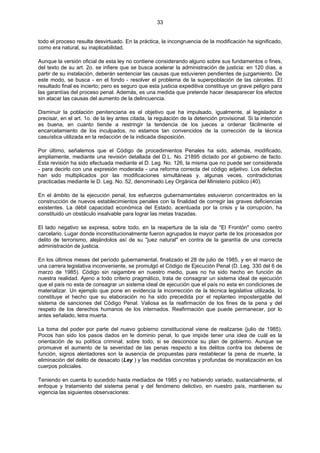33
todo el proceso resulta desvirtuado. En la práctica, la incongruencia de la modificación ha significado,
como era natural, su inaplicabilidad.
Aunque la versión oficial de esta ley no contiene considerando alguno sobre sus fundamentos o fines,
del texto de su art. 2o. se infiere que se busca acelerar la administración de justicia: en 120 días, a
partir de su instalación, deberán sentenciar las causas que estuvieren pendientes de juzgamiento. De
este modo, se busca - en el fondo - resolver el problema de la superpoblación de las cárceles. El
resultado final es incierto; pero es seguro que esta justicia expeditiva constituye un grave peligro para
las garantías del proceso penal. Además, es una medida que pretende hacer desaparecer los efectos
sin atacar las causas del aumento de la delincuencia.
Disminuir la población penitenciaria es el objetivo que ha impulsado, igualmente, al legislador a
precisar, en el art. 1o. de la ley antes citada, la regulación de la detención provisional. Si la intención
es buena, en cuanto tiende a restringir la tendencia de los jueces a ordenar fácilmente el
encarcelamiento de los inculpados, no estamos tan convencidos de la corrección de la técnica
casuística utilizada en la redacción de la indicada disposición.
Por último, señalemos que el Código de procedimientos Penales ha sido, además, modificado,
ampliamente, mediante una revisión detallada del D.L. No. 21895 dictado por el gobierno de facto.
Esta revisión ha sido efectuada mediante el D. Leg. No. 126, la misma que no puede ser considerada
- para decirlo con una expresión moderada - una reforma correcta del código adjetivo. Los defectos
han sido multiplicados por las modificaciones simultáneas y, algunas veces, contradictorias
practicadas mediante le D. Leg. No. 52, denominado Ley Orgánica del Ministerio público (40).
En el ámbito de la ejecución penal, los esfuerzos gubernamentales estuvieron concentrados en la
construcción de nuevos establecimientos penales con la finalidad de corregir las graves deficiencias
existentes. La débil capacidad económica del Estado, acentuada por la crisis y la corrupción, ha
constituido un obstáculo insalvable para lograr las metas trazadas.
El lado negativo se expresa, sobre todo, en la reapertura de la isla de "El Frontón" como centro
carcelario. Lugar donde inconstitucionalmente fueron agrupados la mayor parte de los procesados por
delito de terrorismo, alejándolos así de su "juez natural" en contra de la garantía de una correcta
administración de justicia.
En los últimos meses del período gubernamental, finalizado el 28 de julio de 1985, y en el marco de
una carrera legislativa inconveniente, se promulgó el Código de Ejecución Penal (D. Leg. 330 del 6 de
marzo de 1985). Código sin raigambre en nuestro medio, pues no ha sido hecho en función de
nuestra realidad. Ajeno a todo criterio pragmático, trata de consagrar un sistema ideal de ejecución
que el país no esta de consagrar un sistema ideal de ejecución que el país no esta en condiciones de
materializar. Un ejemplo que pone en evidencia la incorrección de la técnica legislativa utilizada, lo
constituye el hecho que su elaboración no ha sido precedida por el replanteo impostergable del
sistema de sanciones del Código Penal. Valiosa es la reafirmación de los fines de la pena y del
respeto de los derechos humanos de los internados. Reafirmación que puede permanecer, por lo
antes señalado, letra muerta.
La toma del poder por parte del nuevo gobierno constitucional viene de realizarse (julio de 1985).
Pocos han sido los pasos dados en le dominio penal, lo que impide tener una idea de cuál es la
orientación de su política criminal; sobre todo, si se desconoce su plan de gobierno. Aunque se
promueve el aumento de la severidad de las penas respecto a los delitos contra los deberes de
función, signos alentadores son la ausencia de propuestas para restablecer la pena de muerte, la
eliminación del delito de desacato (Ley ) y las medidas concretas y profundas de moralización en los
cuerpos policiales.
Teniendo en cuenta lo sucedido hasta mediados de 1985 y no habiendo variado, sustancialmente, el
enfoque y tratamiento del sistema penal y del fenómeno delictivo, en nuestro país, mantienen su
vigencia las siguientes observaciones:
 