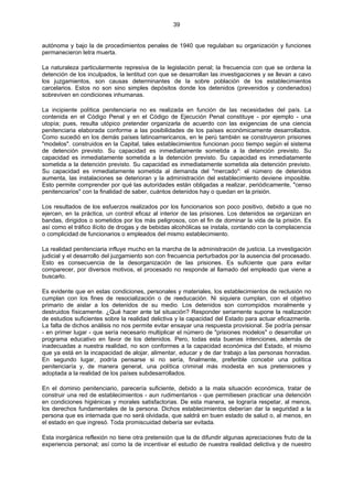 39
autónoma y bajo la de procedimientos penales de 1940 que regulaban su organización y funciones
permanecieron letra muerta.
La naturaleza particularmente represiva de la legislación penal; la frecuencia con que se ordena la
detención de los inculpados, la lentitud con que se desarrollan las investigaciones y se llevan a cavo
los juzgamientos, son causas determinantes de la sobre población de los establecimientos
carcelarios. Estos no son sino simples depósitos donde los detenidos (prevenidos y condenados)
sobreviven en condiciones inhumanas.
La incipiente política penitenciaria no es realizada en función de las necesidades del país. La
contenida en el Código Penal y en el Código de Ejecución Penal constituye - por ejemplo - una
utopía; pues, resulta utópico pretender organizarla de acuerdo con las exigencias de una ciencia
penitenciaria elaborada conforme a las posibilidades de los países económicamente desarrollados.
Como sucedió en los demás países latinoamericanos, en le perú también se construyeron prisiones
"modelos". construidos en la Capital, tales establecimientos funcionan poco tiempo según el sistema
de detención previsto. Su capacidad es inmediatamente sometida a la detención previsto. Su
capacidad es inmediatamente sometida a la detención previsto. Su capacidad es inmediatamente
sometida a la detención previsto. Su capacidad es inmediatamente sometida ala detención previsto.
Su capacidad es inmediatamente sometida al demanda del "mercado": el número de detenidos
aumenta, las instalaciones se deterioran y la administración del establecimiento deviene imposible.
Esto permite comprender por qué las autoridades están obligadas a realizar, periódicamente, "censo
penitenciarios" con la finalidad de saber, cuántos detenidos hay o quedan en la prisión.
Los resultados de los esfuerzos realizados por los funcionarios son poco positivo, debido a que no
ejercen, en la práctica, un control eficaz al interior de las prisiones. Los detenidos se organizan en
bandas, dirigidos o sometidos por los más peligrosos, con el fin de dominar la vida de la prisión. Es
así como el tráfico ilícito de drogas y de bebidas alcohólicas se instala, contando con la complacencia
o complicidad de funcionarios o empleados del mismo establecimiento.
La realidad penitenciaria influye mucho en la marcha de la administración de justicia. La investigación
judicial y el desarrollo del juzgamiento son con frecuencia perturbados por la ausencia del procesado.
Esto es consecuencia de la desorganización de las prisiones. Es suficiente que para evitar
comparecer, por diversos motivos, el procesado no responde al llamado del empleado que viene a
buscarlo.
Es evidente que en estas condiciones, personales y materiales, los establecimientos de reclusión no
cumplan con los fines de resocialización o de reeducación. Ni siquiera cumplan, con el objetivo
primario de aislar a los detenidos de su medio. Los detenidos son corrompidos moralmente y
destruidos físicamente. ¿Qué hacer ante tal situación? Responder seriamente supone la realización
de estudios suficientes sobre la realidad delictiva y la capacidad del Estado para actuar eficazmente.
La falta de dichos análisis no nos permite evitar ensayar una respuesta provisional. Se podría pensar
- en primer lugar - que sería necesario multiplicar el número de "prisiones modelos" o desarrollar un
programa educativo en favor de los detenidos. Pero, todas esta buenas intenciones, además de
inadecuadas a nuestra realidad, no son conformes a la capacidad económica del Estado, el mismo
que ya está en la incapacidad de alojar, alimentar, educar y de dar trabajo a las personas honradas.
En segundo lugar, podría pensarse si no sería, finalmente, preferible concebir una política
penitenciaría y, de manera general, una política criminal más modesta en sus pretensiones y
adoptada a la realidad de los países subdesarrollados.
En el dominio penitenciario, parecería suficiente, debido a la mala situación económica, tratar de
construir una red de establecimientos - aun rudimentarios - que permitiesen practicar una detención
en condiciones higiénicas y morales satisfactorias. De esta manera, se lograría respetar, al menos,
los derechos fundamentales de la persona. Dichos establecimientos deberían dar la seguridad a la
persona que es internada que no será olvidada, que saldrá en buen estado de salud o, al menos, en
el estado en que ingresó. Toda promiscuidad debería ser evitada.
Esta inorgánica reflexión no tiene otra pretensión que la de difundir algunas apreciaciones fruto de la
experiencia personal; así como la de incentivar el estudio de nuestra realidad delictiva y de nuestro
 