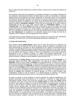 43
otro. La cultura del sector tradicional se mantiene intacta y conserva toda su fuerza de resistencia al
cambio (9)
Esta separación nítida entre dos sociedades no es posible de distinguir en la realidad. El dualismo es
una explicación marcadamente abstracta, formulada desde un punto de vista estático. Es destacar
ambos extremos de la situación nos impide comprender el mecanismo interno de las relaciones
existentes entre la pluralidad, se trata de una sociedad en la que sus componentes se en cuentran en
una particular relación de integración. Al interior de la sociedad peruana existen sectores que
constituyen especies de metrópolis de otros. Estas relaciones forman los primeros eslabones de la
cadena mundial de "metrópolis y satélites" (10) De modo que el desarrollo de un sector entraña el
subdesarrollo de otro, por lo que mejor conviene hablar de "colonialismo interno" y no de
"sociedad dual" (11)V Bravo Bresani (12) afirma, correctamente, que "es muy difícil, para el que
conoce el perú y lo ha recorrido varias veces, separar, como lo desearían los dualistas, un 'mundo
tradicional' homogéneo y estable de un mundo moderno, homogéneo y dinámico. Lo que él ve mas
bien es un pluralismo, de muchos géneros, con varios tipos de dinamismos, pero sin la posibilidad de
que tales 'dinamismos' se resuelvan en un elevación colectiva de los niveles de vida, de la
integración de los mercados y de la homogeneización de las culturas".
Las consecuencias de estas realidad económica en el dominio de la cultura han sido, últimamente,
estudiadas, con detenimiento, por diversos especialistas extranjeros y nacionales (13)
15. Cultura de la dominación
Entre nosotros Augusto Salazar Bondy sostuvo que "la cultura del conjunto de la población que
habita dentro de las fronteras del Perú es plural, híbrida, carente de integración, dominada por los
mitos enmascaradores; prevalecen en ella la mistificación de los valores, la inautenticidad de las
actitudes, la superficialidad de las ideas y la improvisación de los propósitos. Es una cultura, además,
sin fuerza creadora y predominantemente imitativa. La llamamos cultura de la dominación" (14) Con
el fin de explicar esta situación, propone la "tesis de la dependencia como causa fundamental,
descartando la raza, la tradición, la lengua o la religión como factores determinantes". Y, la
dependencia se da, para él, en el sentido tanto de un lazo de subordinación cuanto de un sistema
social y económico, mediante el cual se establece y pereniza tal lazo (15).
El planteamiento de Salazar Bondy ha sido puesto en tela de juicio por David Sobrevilla en un
enjundioso trabajo que hemos citado anteriormente (16) Luego de un riguroso análisis crítico
Sobrevilla resume la "tesis central" de Salazar en la siguiente fórmula: "la cultura de un pueblo
dominado es necesariamente inauténtica" y concluye afirmando de que, pese a su fuerza emotiva, es
en lo esencial incorrecta (17) Sobrevilla se apoya en dos ejemplos históricos para negar la tesis,
según él, central de Salazar Se trata, primero, del caso de Alemania luego de la Guerra de los Treinta
Años. En su opinión, difícilmente se podrá imaginar condiciones de dependencia mayores para un
país que las que tuvo que soportar en esa época Alemania y, sin embargo, no se puede decir que la
filosofía de Leibniz fuera inauténtica. El segundo ejemplo, es el de la Unión Soviética, país
independiente, respecto al cual se pregunta: si su filosofía leninista es auténtica o un producto
esencialmente derivado del marxismo, que a su vez procede del idealismo alemán (18)
No siendo el estudio de estos problemas el dominio particular de nuestras investigaciones, nos
sentimos desarmados para pronunciarnos por la corrección o inexactitud de estas posiciones.
Permítasenos señalar, primero, que quizás sea necesario tener en cuenta que Salazar parece
preocuparse, sobre todo, en el por qué no existe "unidad cultural" en el Perú (19) la única que, en
su criterio, "sería capaz de producir, en el nivel de la alta cultura de nuestro tiempo, la ciencia, la
técnica, el arte, las ideas y creencias capaces de dar al país, con autenticidad, la significación
mundial" (20) En segundo lugar, nos parece oportuno preguntarnos, sobre la conveniencia de
comparar el caso de Alemania, luego de la Guerra de los Treinta Años, con el Perú. Se admite, hoy
en día que la situación sociocultural que caracteriza a los denominados países subdesarrollados no
puede ser equiparada a períodos pasados de los países desarrollados. Estos nunca fueron
subdesarrollados, aun cuando todavía no eran desarrollados. La condición de subdesarrollo de un
país no puede ser comprendida como el producto de sus propias estructuras o particularidades
económicas, políticas, sociales y culturales. Por el contrario, los estudios sobre la evolución de tal
 