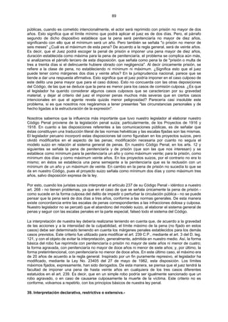 89
públicas, cuando es cometido intencionalmente, el actor será reprimido con prisión no mayor de dos
años. Esto significa que el límite mínimo que podrá aplicar el juez es de dos días. Pero, el párrafo
segundo de dicho dispositivo establece que la pena será penitenciaría no mayor de diez años,
significando con ello que el mínimum será un año. Pero también se señala "o prisión no menor de
seis meses" ¿Cuál es el máximum de esta pena? De acuerdo a la regla general, será de veinte años.
Es decir, que el Juez podrá escoger la penal de prisión e imponer una pena mayor de diez años,
duración establecida como máxima para la pena de penitenciaría. el problema se complica aún más,
si analizamos el párrafo tercero de esta disposición. que señala como pena la de "prisión o multa de
tres a treinta días si el delincuente hubiere obrado con negligencia". Al decir únicamente prisión, se
refiere a la clase de pena, no estableciendo ni mínimum ni máximum. ¿Significa esto que el juez
puede tener como márgenes dos días y veinte años? En la jurisprudencia nacional, parece que se
tiende a dar una respuesta afirmativa. Esto significa que el juez podría imponer en el caso culposo de
este delito una pena mayor que para el caso doloso. Esto no concuerda con las otras deposiciones
del Código, de las que se deduce que la pena es menor para los casos de comisión culposa. ¿Es que
el legislador ha querido considerar algunos casos culposos que se caracterizan por su gravedad
material, y dejar al criterio del juez el imponer penas muchos más severas que en ciertos casos
intencionales en que el agente revela quizás menor peligrosidad? Parecería casi insoluble este
problema, si es que nosotros nos negáramos a tener presentes "las circunstancias personales y de
hecho ligadas a la estructuración de la expresión".
Nosotros sabemos que la influencia más importante que tuvo nuestro legislador al elaborar nuestro
Código Penal proviene de la legislación penal suiza; particularmente, de los Proyectos de 1916 y
1918. En cuanto a las disposiciones referentes a las comunicaciones públicas, es de señalar que
éstas constituyen una traducción literal de las normas helvéticas y las escalas fijadas son las mismas.
El legislador peruano incorporó estas disposiciones tal como figuraban en los proyectos suizos, pero
olvidó modificarlos en el aspecto de las penas; modificación necesaria por cuanto no seguía el
modelo suizo en relación al sistema general de penas. En nuestro Código Penal, en los arts. 12 y
siguientes se señala la pena de penitenciaría y de prisión (que son las que nos interesan) y se
establece como mínimum para la penitenciaría un año y como máximum veinte; para la prisión, como
mínimum dos días y como máximum veinte años. En los proyectos suizos, por el contrario no era lo
mismo; en éstos se establecía una pena semejante a la penitenciaría que es la reclusión con un
mínimum de un año y un máximum de veinte. En cambio en la pena de prisión no sucedía lo que se
da en nuestro Código, pues el proyecto suizo señala como mínimum dos días y como máximum tres
años, salvo disposición expresa de la ley.
Por esto, cuando los juristas suizos interpretan el artículo 237 de su Código Penal - idéntico a nuestro
art. 268 - no tienen problemas, ya que en el caso de que se señala únicamente la pena de prisión -
como sucede en la forma culposa del delito de impedir o perturbar la circulación pública - no se puede
pensar que la pena será de dos días a tres años, conforme a las normas generales. De esta manera
existe concordancia entre las escalas de penas correspondientes a las infracciones dolosa y culposa.
Nuestro legislador no se percató que el abandono del modelo suizo, al elaborar el sistema general de
penas y seguir con las escalas penales en la parte especial, falseó todo el sistema del Código.
La interpretación de nuestra ley debería realizarse teniendo en cuenta que, de acuerdo a la gravedad
de las acciones y a la intensidad de la culpabilidad, el límite máximo de la pena (no fijado en estos
casos) debe ser determinado teniendo en cuenta los márgenes penales establecidos para los demás
casos previstos. Este criterio fue utilizado para modificar el art. 239 C.P., mediante el art. 3 del D. leg.
121, y con el objeto de evitar la interpretación, generalmente, admitida en nuestro medio. Así, la forma
básica del robo fue reprimida con penitenciaría o prisión no mayor de siete años ni menor de cuatro;
la forma agravada, con penitenciaría no mayor de doce años ni menor de siete años; y, por último, la
forma preterintencional, con penitenciaría no menor de doce años. En este último caso, el máximo era
de 20 años de acuerdo a la regla general. Inspirado por un fin puramente represivo, el legislador ha
modificado, mediante la Ley No. 23405 del 27 de mayo de 1982, esta disposición. Los límites
máximos fijados, expresamente, han sido derogados. De esta manera, se piensa que el juez tendrá la
facultad de imponer una pena de hasta veinte años en cualquiera de los tres casos diferentes
estatuidos en el art. 239. Es decir, que en un simple robo podría ser igualmente sancionado que un
robo agravado, o en caso de causarse culposamente la muerte de la víctima. Este criterio no es
conforme, volvamos a repetirlo, con los principios básicos de nuestra ley penal.
39. Interpretación declarativa, restrictiva o extensiva.-
 