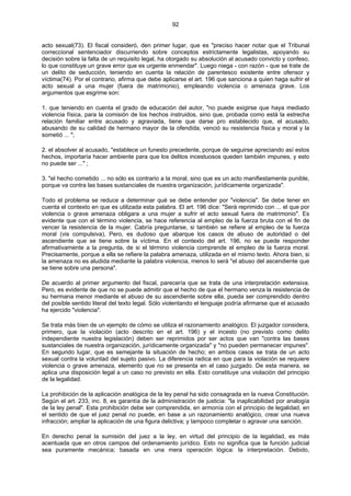 92
acto sexual(73). El fiscal consideró, den primer lugar, que es "preciso hacer notar que el Tribunal
correccional sentenciador discurriendo sobre conceptos estrictamente legalistas, apoyando su
decisión sobre la falta de un requisito legal, ha otorgado su absolución al acusado convicto y confeso,
lo que constituye un grave error que es urgente enmendar". Luego niega - con razón - que se trate de
un delito de seducción, teniendo en cuenta la relación de parentesco existente entre ofensor y
víctima(74). Por el contrario, afirma que debe aplicarse el art. 196 que sanciona a quien haga sufrir el
acto sexual a una mujer (fuera de matrimonio), empleando violencia o amenaza grave. Los
argumentos que esgrime son:
1. que teniendo en cuenta el grado de educación del autor, "no puede exigirse que haya mediado
violencia física, para la comisión de los hechos instruidos, sino que, probada como está la estrecha
relación familiar entre acusado y agraviada, tiene que darse pro establecido que, el acusado,
abusando de su calidad de hermano mayor de la ofendida, venció su resistencia física y moral y la
sometió ... ";
2. el absolver al acusado, "establece un funesto precedente, porque de seguirse apreciando así estos
hechos, importaría hacer ambiente para que los delitos incestuosos queden también impunes, y esto
no puede ser ..." ;
3. "el hecho cometido ... no sólo es contrario a la moral, sino que es un acto manifiestamente punible,
porque va contra las bases sustanciales de nuestra organización, jurídicamente organizada".
Todo el problema se reduce a determinar qué se debe entender por "violencia". Se debe tener en
cuenta el contexto en que es utilizada esta palabra. El art. 196 dice: "Será reprimido con ... el que por
violencia o grave amenaza obligara a una mujer a sufrir el acto sexual fuera de matrimonio". Es
evidente que con el término violencia, se hace referencia al empleo de la fuerza bruta con el fin de
vencer la resistencia de la mujer. Cabría preguntarse, si también se refiere al empleo de la fuerza
moral (vis compulsiva), Pero, es dudoso que abarque los casos de abuso de autoridad o del
ascendiente que se tiene sobre la víctima. En el contexto del art. 196, no se puede responder
afirmativamente a la pregunta, de si el término violencia comprende el empleo de la fuerza moral.
Precisamente, porque a ella se refiere la palabra amenaza, utilizada en el mismo texto. Ahora bien, si
la amenaza no es aludida mediante la palabra violencia, menos lo será "el abuso del ascendiente que
se tiene sobre una persona".
De acuerdo al primer argumento del fiscal, parecería que se trata de una interpretación extensiva.
Pero, es evidente de que no se puede admitir que el hecho de que el hermano venza la resistencia de
su hermana menor mediante el abuso de su ascendiente sobre ella, pueda ser comprendido dentro
del posible sentido literal del texto legal. Sólo violentando el lenguaje podría afirmarse que el acusado
ha ejercido "violencia".
Se trata más bien de un ejemplo de cómo se utiliza el razonamiento analógico. El juzgador considera,
primero, que la violación (acto descrito en el art. 196) y el incesto (no previsto como delito
independiente nuestra legislación) deben ser reprimidos por ser actos que van "contra las bases
sustanciales de nuestra organización, jurídicamente organizada" y "no pueden permanecer impunes".
En segundo lugar, que es semejante la situación de hecho; en ambos casos se trata de un acto
sexual contra la voluntad del sujeto pasivo. La diferencia radica en que para la violación se requiere
violencia o grave amenaza, elemento que no se presenta en el caso juzgado. De esta manera, se
aplica una disposición legal a un caso no previsto en ella. Esto constituye una violación del principio
de la legalidad.
La prohibición de la aplicación analógica de la ley penal ha sido consagrada en la nueva Constitución.
Según el art. 233, inc. 8, es garantía de la administración de justicia: "la inaplicabilidad por analogía
de la ley penal". Esta prohibición debe ser comprendida, en armonía con el principio de legalidad, en
el sentido de que el juez penal no puede, en base a un razonamiento analógico, crear una nueva
infracción; ampliar la aplicación de una figura delictiva; y tampoco completar o agravar una sanción.
En derecho penal la sumisión del juez a la ley, en virtud del principio de la legalidad, es más
acentuada que en otros campos del ordenamiento jurídico. Esto no significa que la función judicial
sea puramente mecánica; basada en una mera operación lógica: la interpretación. Debido,
 