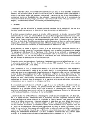 100
El primer deber del Estado, mencionado en la Constitución (art. 80), es el de "defender la soberanía
nacional". En el dominio penal, el Estado trata de imponer un determinado orden para asegurar la
protección de ciertos bienes que considera importantes. La violación de una de sus disposiciones es
considerada como una desobediencia a su autoridad y cuya sanción sólo a él corresponde. La
aplicación irrestricta de este principio, conduciría a desconocer todo hecho delictuoso cometido fuera
del país y a no tener en cuenta los procedentes judiciales extranjeros (27).
c) Territorio:
La extensión que se reconozca al principio territorial depende de la significación que se dé a
"territorio" y de la manera como se determine el "lugar de comisión de la infracción".
El territorio es determinado de acuerdo al derecho público nacional y al derecho internacional (28).
Generalmente, se admite que está constituido por la superficie del globo terrestre enmarcada por los
límites políticos del Estado, el subsuelo, el mar territorial y el espacio aéreo que cubre el suelo y el
mar territorial. Esta concepción ha sido expresamente aceptada en la Constitución de 1979. Según el
art. 97, el territorio de la República comprende el suelo, el subsuelo, el dominio marítimo y el espacio
aéreo que los cubre". En concordancia con esta definición, es de entender que debe comprenderse,
en el art. 99 de la misma Constitución, el termino territorio en el sentido de suelo.
A este espacio, se refiere el legislador cuando en el art. 4 del Código Penal dice: territorio de la
República, expresión usada con frecuencia en el Código; pero no siempre en otras normas legales.
Pro ejemplo, en el D.S., del 10. de Agosto de 1947, referente al mar territorial, se estatuye que "la
soberanía y la jurisdicción nacional se ejercerán también sobre el mar adyacente a las costas del
territorio nacional..." (art. 28). De esta manera se hace alusión, sin duda, sólo a la superficie terrestre,
a la que también se designa con el término territorio (29).
En sentido amplio, se ha empleado - igualmente - la expresión territorio de la República (art. 10., inc.
1) o territorio nacional (art. 10., inc. 6), en el Proyecto de 1984 (octubre). Fuera de este espacio,
queda el "extranjero" (art. 1, incs. 2 a 6).
En al Constitución de 1979, la denominación utilizada no es la de mar territorial. Se habla más bien de
dominio marítimo del Estado. Según el art. 98, dicho dominio "comprende el mar adyacente a sus
costas, así como su lecho y subsuelo, hasta la distancia de doscientas millas marinas medidas desde
la línea de base que establece la ley". En este dominio, conforme la misma disposición, "el Perú
ejerce soberanía y jurisdicción, sin perjuicio de las libertades de comunicación internacional, de
acuerdo con la ley y los convenios internacionales ratificados por la República". Un acto de soberanía
nacional es, sin ninguna duda, la aplicación de la ley penal a los actos delictuosos cometidos en
embarcaciones que se encuentran en esta zona marítima.
El empleo de la expresión dominio territorial, en lugar de la de mar territorial, ha sido determinado por
razones doctrinales y, en especial, por preocupaciones de política internacional. Esto se ha
evidenciado en la discusión que ha tenido lugar en torno a la conveniencia o no de que el Perú
suscriba el acta final de la convención del mar. La respuesta negativa del Gobierno ha sido inspirada
por la noción estricta (física y normativa) de mar territorial (30).
La extensión del mar territorial ha sido señalada por el Estado peruano en 200 millas (art. 3 del D.S.,
del 1o de agosto de 1947). Extensión que no es reconocida por todos los países; pero sobre la cual
es indispensable que ejerza soberanía y jurisdicción el Estado peruano para "reservar, proteger,
conservar y utilizar los recursos y riquezas naturales de toda clase que en o debajo dicho mar se
encuentran" (art. 2 del D.S. antes mencionado) (31). Los fines específicos que justifican la decisión
peruana permiten, de otro lado, que admita un criterio distinto en relación con la represión penal. En
el Tratado de Montevideo de Derecho penal internacional de 1889, se señala cinco millas (32). La
noción de mar territorial "de una extensión de 200 millas ha sido reafirmada por el Perú, negándose a
suscribir la Convención del mar, en la que se distingue una zona contigua que no debe superar las 24
millas y una zona territorial de 12 millas y una zona económica exclusiva hasta las 200 millas. Sobre
la tercera se reconoce al Estado ribereño una soberanía modal o funcional (art. 3, 33 y 57).
 