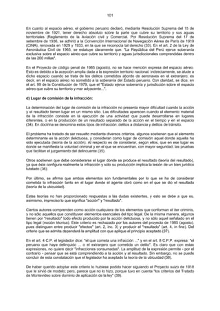 101
En cuanto al espacio aéreo, el gobierno peruano declaró, mediante Resolución Suprema del 15 de
noviembre de 1921, tener derecho absoluto sobre la parte que cubre su territorio y sus aguas
territoriales (Reglamento de la Aviación civil y Comercial. Por Resolución Suprema del 17 de
setiembre de 1936, se adhirió a la Convención Internacional de Navegación Aérea de París de 1919
(CINA), renovada en 1929 y 1933, en la que se reconocía tal derecho (33). En el art. 2 de la Ley de
Aeronáutica Civil de 1965, se estatuye claramente que: "La República del Perú ejerce soberanía
exclusiva sobre el espacio aéreo que cubre su territorio y aguas jurisdiccionales comprendidas dentro
de las 200 millas".
En el Proyecto de código penal de 1985 (agosto), no se hace mención expresa del espacio aéreo.
Esto es debido a la acepción amplia dada a la expresión territorio nacional. indirectamente, se alude a
dicho espacio cuando se trata de los delitos cometidos abordo de aeronaves en el extranjero; es
decir, en el espacio aéreo no sometido a la soberanía del Estado peruano. Con claridad, se dice, en
el art. 99 de la Constitución de 1979, que el "Estado ejerce soberanía y jurisdicción sobre el espacio
aéreo que cubre su territorio y mar adyacente...".
d) Lugar de comisión de la infracción:
La determinación del lugar de comisión de la infracción no presenta mayor dificultad cuando la acción
y el resultado tienen lugar en un mismo sitio. Las dificultades aparecen cuando el elemento material
de la infracción consiste en la ejecución de una actividad que puede desarrollarse en lugares
diferentes, o en la producción de un resultado separado de la acción en el tiempo y en el espacio
(34). En doctrina se denomina estos tipos de infracción: delitos a distancia y delitos de tránsito.
El problema ha tratado de ser resuelto mediante diversos criterios. algunos sostienen que el elemento
determinante es la acción delictuosa, y consideran como lugar de comisión aquel donde aquella ha
sido ejecutada (teoría de la acción). Al respecto es de considerar, según ellos, que en ese lugar es
donde se manifiesta la voluntad criminal y en el que se encuentran, con mayor seguridad, las pruebas
que facilitan el juzgamiento del delincuente (35).
Otros sostienen que debe considerarse el lugar donde se produce el resultado (teoría del resultado),
ya que éste configura realmente la infracción y sólo su producción implica la lesión de un bien jurídico
tutelado (36).
Por último, se afirma que ambos elementos son fundamentales por lo que se ha de considerar
cometida la infracción tanto en el lugar donde el agente obró como en el que se dio el resultado
(teoría de la ubicuidad).
Estas teorías no han proporcionado respuestas a las dudas existentes, y esto se debe a que es,
asimismo, impreciso lo que significa "acción" y "resultado".
Ciertos autores comprenden como acción cualquiera de los elementos que conforman el iter criminis,
y no sólo aquellos que constituyen elementos esenciales del tipo legal. De la misma manera, algunos
tienen por "resultado" todo efecto producido por la acción delictuosa, y no sólo aquel señalado en el
tipo legal (noción técnica). Este criterio es rechazado por los autores del proyecto de 1985 (agosto),
pues distinguen entre producir "efectos" (art. 2, inc. 3) y producir el "resultado" (art. 4, in fine). Del
criterio que se admita dependerá la amplitud con que aplique el principio aceptado (37).
En el art. 4 C.P. el legislador dice: "el que cometa una infracción ..." y en el art. 8 C.P.P. expresa: "el
peruano que haya delinquido ... o el extranjero que cometida un delito". Es claro que con estas
expresiones, no quiere decir "infracciones consumadas". La amplitud de la expresión permite - por el
contrario - pensar que se está comprendiendo a la acción y al resultado. Sin embargo, no se puede
concluir de esta constatación que el legislador ha aceptado la teoría de la ubicuidad (38).
De haber querido adoptar este criterio lo hubiese podido hacer siguiendo el Proyecto suizo de 1918
que le sirvió de modelo; pero, parece que no lo hizo, porque tuvo en cuenta "los criterios del Tratado
de Montevideo sobre dominio de aplicación de la ley" (39).
 