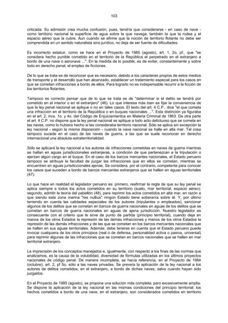 103
criticada. Su admisión crea mucha confusión; pues, tendría que considerarse - en caso de nave -
como territorio nacional la superficie de agua sobre la que navega, también la que la rodea y el
espacio aéreo que la cubre. Aun cuando se afirme que la noción de territorio flotante no debe ser
comprendida en un sentido naturalista sino jurídico, no deja de ser fuente de dificultades.
Es incorrecto estatuir, como se hace en el Proyecto de 1985 (agosto), art. 1, 2o, pf., que "se
considera hecho punible cometido en el territorio de la República el perpetrado en el extranjero a
bordo de una nave o aeronave ...". En la medida de lo posible, es de evitar, constantemente y sobre
todo en derecho penal, el empleo de ficciones.
De lo que se trata es de reconocer que es necesario, debido a los caracteres propios de estos medios
de transporte y el desarrollo que han alcanzado, establecer un tratamiento especial para los casos en
que se cometan infracciones a bordo de ellos. Para lograrlo no es indispensable recurrir a la ficción de
los territorios flotantes.
Tampoco es correcto pensar que de lo que se trata es de "determinar si el delito se tendrá por
cometido en el interior o en el extranjero" (46). Lo que interesa más bien es fijar la conveniencia de
que la ley penal nacional se aplique o no en tales casos. El texto del art. 4 C.P., dice "el que cometa
una infracción en el territorio de la República o en buques nacionales ...". Esta distinción ya figuraba
en el art. 2, incs. 1o. y 4o. del Código de Enjuiciamientos en Materia Criminal de 1863. De otra parte
el art. 4 C.P. no dispone que la ley penal nacional se aplique a todo acto delictuoso que se cometa en
las naves, como lo hubiera hecho si las consideraba territorio nacional. Sólo se aplica sin excepción la
ley nacional - según la misma disposición - cuando la nave nacional se halle en alta mar. Tal cosa
tampoco sucede en el caso de las naves de guerra, a las que se suele reconocer en derecho
internacional una absoluta extraterritorialidad.
Sólo se aplicará la ley nacional a los autores de infracciones cometidas en naves de guerra mientras
se hallan en aguas jurisdiccionales extranjeras, a condición de que pertenezcan a la tripulación o
ejerzan algún cargo en el buque. En el caso de los barcos mercantes nacionales, el Estado peruano
tampoco se atribuye la facultad de juzgar las infracciones que en ellos se cometan, mientras se
encuentren en aguas jurisdiccionales ajenas. Se considera, por el contrario, competente para conocer
los casos que suceden a bordo de barcos mercantes extranjeros que se hallen en aguas territoriales
(47).
Lo que hace en realidad el legislador peruano es: primero, reafirmar la regla de que su ley penal se
aplica siempre a todos los actos cometidos en su territorio (suelo, mar territorial, espacio aéreo);
segundo, admitir la teoría del pabellón (48), para reprimir los actos cometidos en alta mar, en razón a
que siendo esta zona marina "res nullius" ningún Estado tiene soberanía sobre él. Y, por último
teniendo en cuenta las calidades especiales de los autores (tripulantes o empleados), sancionar
algunos de los delitos que se cometan en barcos de guerra nacionales en aguas de los delitos que se
cometan en barcos de guerra nacionales en aguas de ajena jurisdicción. Nuestro legislador es
consecuente con el criterio que le sirve de punto de partida (principio territorial), cuando deja en
manos de los otros Estados la represión de las demás infracciones y manos de los otros Estados la
represión de las demás infracciones y de las que se cometan en los barcos mercantes nacionales que
se hallen en sus aguas territoriales. Además, debe tenerse en cuenta que el Estado peruano puede
invocar cualquiera de los otros principios (real o de defensa, personalidad activa o pasiva, universal)
para reprimir algunas de las infracciones que se cometan en barcos nacionales que se hallen en mar
territorial extranjero.
La imprecisión de los conceptos manejados e, igualmente, con respecto a los fines de las normas que
analizamos, es la causa de la volubilidad, diversidad de fórmulas utilizadas en los últimos proyectos
nacionales de código penal. De manera incompleta, se hacía referencia, en el Proyecto de 1984
(octubre), art. 2, pf 5o, sólo a las naves privadas. Se preveía la aplicación de la ley nacional a los
autores de delitos cometidos, en el extranjero, a bordo de dichas naves; salvo cuando hayan sido
juzgados.
En el Proyecto de 1985 (agosto), se propone una solución más completa; pero excesivamente amplia.
Se dispone la aplicación de la ley nacional en las mismas condiciones del principio territorial: los
hechos cometidos a bordo de una nave, en el extranjero, son considerados cometidos en territorio
 