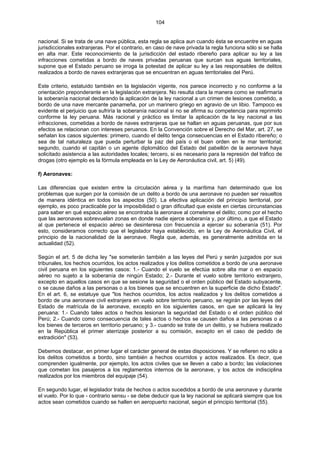 104
nacional. Si se trata de una nave pública, esta regla se aplica aun cuando ésta se encuentre en aguas
jurisdiccionales extranjeras. Por el contrario, en caso de nave privada la regla funciona sólo si se halla
en alta mar. Este reconocimiento de la jurisdicción del estado ribereño para aplicar su ley a las
infracciones cometidas a bordo de naves privadas peruanas que surcan sus aguas territoriales,
supone que el Estado peruano se irroga la potestad de aplicar su ley a las responsables de delitos
realizados a bordo de naves extranjeras que se encuentran en aguas territoriales del Perú.
Este criterio, estatuido también en la legislación vigente, nos parece incorrecto y no conforme a la
orientación preponderante en la legislación extranjera. No resulta clara la manera como se reafirmaría
la soberanía nacional declarando la aplicación de la ley nacional a un crimen de lesiones cometido, a
bordo de una nave mercante panameña, por un marinero griego en agravio de un libio. Tampoco es
evidente el perjuicio que sufriría la soberanía nacional si no se afirma su competencia para reprimirlo
conforme la ley peruana. Más racional y práctico es limitar la aplicación de la ley nacional a las
infracciones, cometidas a bordo de naves extranjeras que se hallan en aguas peruanas, que por sus
efectos se relacionan con intereses peruanos. En la Convención sobre el Derecho del Mar, art. 27, se
señalan los casos siguientes: primero, cuando el delito tenga consecuencias en el Estado ribereño; o
sea de tal naturaleza que pueda perturbar la paz del país o el buen orden en le mar territorial;
segundo, cuando el capitán o un agente diplomático del Estado del pabellón de la aeronave haya
solicitado asistencia a las autoridades locales; tercero, si es necesario para la represión del tráfico de
drogas (otro ejemplo es la fórmula empleada en la Ley de Aeronáutica civil, art. 5) (49).
f) Aeronaves:
Las diferencias que existen entre la circulación aérea y la marítima han determinado que los
problemas que surgen por la comisión de un delito a bordo de una aeronave no pueden ser resueltos
de manera idéntica en todos los aspectos (50). La efectiva aplicación del principio territorial, por
ejemplo, es poco practicable por la imposibilidad o gran dificultad que existe en ciertas circunstancias
para saber en qué espacio aéreo se encontraba la aeronave al cometerse el delito; como por el hecho
que las aeronaves sobrevuelan zonas en donde nadie ejerce soberanía y, por último, a que el Estado
al que pertenece el espacio aéreo se desinteresa con frecuencia a ejercer su soberanía (51). Por
esto, consideramos correcto que el legislador haya establecido, en la Ley de Aeronáutica Civil, el
principio de la nacionalidad de la aeronave. Regla que, además, es generalmente admitida en la
actualidad (52).
Según el art. 5 de dicha ley "se someterán también a las leyes del Perú y serán juzgados por sus
tribunales, los hechos ocurridos, los actos realizados y los delitos cometidos a bordo de una aeronave
civil peruana en los siguientes casos: 1.- Cuando el vuelo se efectúa sobre alta mar o en espacio
aéreo no sujeto a la soberanía de ningún Estado; 2.- Durante el vuelo sobre territorio extranjero,
excepto en aquellos casos en que se sesione la seguridad o el orden público del Estado subyacente,
o se cause daños a las personas o a los bienes que se encuentren en la superficie de dicho Estado".
En el art. 6, se estatuye que "los hechos ocurridos, los actos realizados y los delitos cometidos a
bordo de una aeronave civil extranjera en vuelo sobre territorio peruano, se regirán por las leyes del
Estado de matrícula de la aeronave, excepto en los siguientes casos, en que se aplicará la ley
peruana: 1.- Cuando tales actos o hechos lesionan la seguridad del Estado o el orden público del
Perú; 2.- Cuando como consecuencia de tales actos o hechos se causen daños a las personas o a
los bienes de terceros en territorio peruano; y 3.- cuando se trate de un delito, y se hubiera realizado
en la República el primer aterrizaje posterior a su comisión, excepto en el caso de pedido de
extradición" (53).
Debemos destacar, en primer lugar el carácter general de estas disposiciones. Y se refieren no sólo a
los delitos cometidos a bordo, sino también a hechos ocurridos y actos realizados. Es decir, que
comprenden igualmente, por ejemplo, los actos civiles que se lleven a cabo a bordo; las violaciones
que cometan los pasajeros a los reglamentos internos de la aeronave, y los actos de indisciplina
realizados por los miembros del equipaje (54).
En segundo lugar, el legislador trata de hechos o actos sucedidos a bordo de una aeronave y durante
el vuelo. Por lo que - contrario sensu - se debe deducir que la ley nacional se aplicará siempre que los
actos sean cometidos cuando se hallen en aeropuerto nacional, según el principio territorial (55).
 