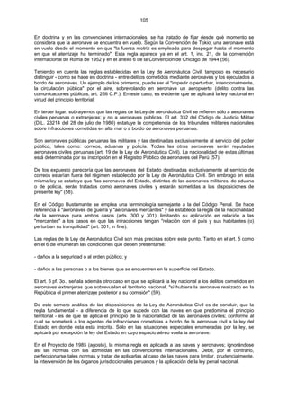 105
En doctrina y en las convenciones internacionales, se ha tratado de fijar desde qué momento se
considera que la aeronave se encuentra en vuelo. Según la Convención de Tokio, una aeronave está
en vuelo desde el momento en que "la fuerza motriz es empleada para despegar hasta el momento
en que el aterrizaje ha terminado". Esta regla aparece ya en el art. 1, inc. 21, de la convención
internacional de Roma de 1952 y en el anexo 6 de la Convención de Chicago de 1944 (56).
Teniendo en cuenta las reglas establecidas en la Ley de Aeronáutica Civil, tampoco es necesario
distinguir - como se hace en doctrina - entre delitos cometidos mediante aeronaves y los ejecutados a
bordo de aeronaves. Un ejemplo de los primeros, puede ser el "impedir o perturbar, intencionalmente,
la circulación pública" por el aire, sobrevolando en aeronave un aeropuerto (delito contra las
comunicaciones públicas, art. 268 C.P.). En este caso, es evidente que se aplicará la ley nacional en
virtud del principio territorial.
En tercer lugar, subrayemos que las reglas de la Ley de aeronáutica Civil se refieren sólo a aeronaves
civiles peruanas o extranjeras; y no a aeronaves públicas. El art. 332 del Código de Justicia Militar
(D.L. 23214 del 28 de julio de 1980) estatuye la competencia de los tribunales militares nacionales
sobre infracciones cometidas en alta mar o a bordo de aeronaves peruanas.
Son aeronaves públicas peruanas las militares y las destinadas exclusivamente al servicio del poder
público, tales como: correos, aduanas y policía. Todas las otras aeronaves serán reputadas
aeronaves civiles peruanas (art. 19 de la Ley de Aeronáutica Civil). La nacionalidad de estas últimas
está determinada por su inscripción en el Registro Público de aeronaves del Perú (57).
De los expuesto parecería que las aeronaves del Estado destinadas exclusivamente al servicio de
correos estarían fuera del régimen establecido por la Ley de Aeronáutica Civil. Sin embrago en esta
misma ley se estatuye que "las aeronaves del Estado, distintas de las aeronaves militares, de aduana
o de policía, serán tratadas como aeronaves civiles y estarán sometidas a las disposiciones de
presente ley" (58).
En el Código Bustamante se emplea una terminología semejante a la del Código Penal. Se hace
referencia a "aeronaves de guerra y "aeronaves mercantes" y se establece la regla de la nacionalidad
de la aeronave para ambos casos (arts. 300 y 301); limitando su aplicación en relación a las
"mercantes" a los casos en que las infracciones tengan "relación con el país y sus habitantes (o)
perturban su tranquilidad" (art. 301, in fine).
Las reglas de la Ley de Aeronáutica Civil son más precisas sobre este punto. Tanto en el art. 5 como
en el 6 de enumeran las condiciones que deben presentarse:
- daños a la seguridad o al orden público; y
- daños a las personas o a los bienes que se encuentren en la superficie del Estado.
El art. 6 pf. 3o., señala además otro caso en que se aplicará la ley nacional a los delitos cometidos en
aeronaves extranjeras que sobrevuelan el territorio nacional, "si hubiera la aeronave realizado en la
República el primer aterrizaje posterior a su comisión" (59).
De este somero análisis de las disposiciones de la Ley de Aeronáutica Civil es de concluir, que la
regla fundamental - a diferencia de lo que sucede con las naves en que predomina el principio
territorial - es de que se aplica el principio de la nacionalidad de las aeronaves civiles; conforme al
cual se someterá a los agentes de infracciones cometidas a bordo de la aeronave civil a la ley del
Estado en donde ésta está inscrita. Sólo en las situaciones especiales enumeradas por la ley, se
aplicará por excepción la ley del Estado en cuyo espacio aéreo vuela la aeronave.
En el Proyecto de 1985 (agosto), la misma regla es aplicada a las naves y aeronaves; ignorándose
así las normas con las admitidas en las convenciones internacionales. Debe, por el contrario,
perfeccionarse tales normas y tratar de aplicarlas al caso de las naves para limitar, prudencialmente,
la intervención de los órganos jurisdiccionales peruanos y la aplicación de la ley penal nacional.
 