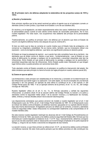 106
46. El principio real o de defensa adoptando la sistemática de los proyectos suizos de 1916 y
1918.-
a) Noción y fundamento:
Este principio significa que la ley penal nacional se aplica al agente que en el extranjero comete un
atentado contra un bien jurídico, cuyo titular es el Estado o uno de sus súbditos (60).
En doctrina y en la legislación, se tratan separadamente estos dos casos; hablándose de principio de
la personalidad pasiva cuando el acto atenta contra bienes de nacionales particulares. Así lo hizo
nuestro legislador. Por esta razón, nos ocuparemos más adelante del principio de la personalidad
pasiva.
Tradicionalmente, se justifica el principio real o de defensa por el derecho que tiene el Estado de
recurrir a la legítima defensa frente a los ataques de que es víctima (61).
Si bien es cierto que la idea es correcta en cuanto implica que el Estado trata de protegerse y de
conservar su integridad y estabilidad. No es menos cierto, también, que es innecesario utilizar una
expresión - como la de legítima defensa - que tiene una significación precisa en derecho penal.
El Estado se irroga la potestad de reprimir - aun cuando han sido cometidos fuera de su territorio - los
atentados que se dirijan contra él, debido a que teme - fundamentalmente - que el Estado en que
actúa el delincuente no persiga y castigue con la oportunidad y severidad requeridas este tipo de
infracciones. Dicho Estado en que actúa el delincuente no persiga y castigue con la oportunidad y
severidad requeridas este tipo de infracciones. Dicho Estado puede estar interesado en que tengan
lugar dichos actos o puede penarlos con sanciones leves (62).
Todo atentado contra el Estado cometido en el extranjero no justifica la intervención del estado. No
debe olvidarse que este principio no tiene la función de regla principal en nuestro sistema penal (63).
b) Casos en que se aplica:
Las limitaciones a este principio son establecidas en la misma ley y consisten en la determinación de
las infracciones que darán lugar a su aplicación. Con este objeto, se recurre al empleo de una fórmula
casuística o de una general. Un ejemplo de esta última lo constituye el art. 3 del capítulo 11 del
Código Penal sueco de 1962. Y es un ejemplo extremo de la primera, el art. 12, inc. 4o., del Código
noruego de 1902 (64).
Nuestro legislador utiliza en el art. 5, inc. 1o., la fórmula casuística y señala las siguientes
infracciones: a) piratería (título III de la sección sétima del Código Penal); b) traición a la patria y
atentados contra la seguridad militar (título I de la sección novena) y c) falsificación de moneda,
sellos, timbres y marcas oficiales (titulo II de la sección decimoquinta).
Las disposiciones extranjeras que parece sirvieron de modelo a nuestro legislador son el art. 4 del
Anteproyecto suizo de 1916 y el art. 4 del Código Penal holandés de 1881. En el Anteproyecto suizo
se indican los delitos contra el Estado y la defensa nacional, agrupados en su capítulo décimo tercero
bajo esta misma denominación. El legislador peruano se refiere por el contrario, a traición y atentados
contra la seguridad militar. Estas infracciones no corresponden totalmente a las comprendidas en el
modelo helvético (65).
De esta manera nuestro legislador restringió los alcances del art. 9 del Código de Procedimientos en
Materia Criminal de 1920, que aludía a los delitos contra la seguridad del Estado (66); fórmula que fue
retomada por nuestro legislador al elaborar el art. 7 C.P.P. Aquí, necesariamente, debemos consignar
que el uso de esta expresión está en desacuerdo con la terminología empleada en la parte especial el
Código; y, ninguno de sus títulos o secciones es designado de esa manera.
La sección novena, a cuyo título primero se refiere el art. 5 C.P., se denomina delitos contra el Estado
y la defensa nacional. De este modo podría pensare que los delitos previstos en ella constituyen los
 