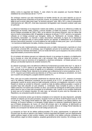 107
delitos contra la seguridad del Estado. Y, este criterio ha sido aceptado por Guzmán Ferrer al
establecer las concordancias del art. 7 C.P.P.
Sin embargo creemos que esta interpretación es factible demás de una seria objeción ya que en
algunas disposiciones contenidas en la sección novena, se considera como elemento material del tipo
legal el que la acción debe tener lugar "en territorio peruano" (arts. 298 y 301) y otras lo presuponen
implícitamente (art. 296) (67). Ante esta imprecisión del legislador será necesario analizar cada caso
en particular.
La influencia holandesa en la disposición materia del análisis, se revela en la referencia al delito de
falsificación de moneda, sellos, timbres y marcas oficiales y al delito de piratería. Los artículos 9 y 2
de los Códigos procesales de 1920 y 1863, ya se referían a la primera infracción, pero sin utilizar del
todo la misma nomenclatura (68). El legislador al elaborar el artículo 7 C.P.P. recurrió a la expresión
utilizada en el Código procesal que derogaba: delitos de "falsificación de moneda, billetes o
documentos nacionales". La mención a estos documentos nacionales no figura en la disposición
sustantiva. De aplicarse ésta no sería posible reprimir por ejemplo, la falsificación de un pasaporte
peruano (documento nacional). La norma adjetiva es más amplia en este punto; pero - por el contrario
- no menciona la falsificación de sellos, timbres y marcas oficiales.
La piratería ha sido, tradicionalmente, considerada como un delito internacional y reprimida en virtud
del principio universal (69). sin embargo, aquí el legislador peruano la ha estimado como un ataque
directo contra los intereses del Estado; como se revela del hecho que la equipara a los actos contra la
seguridad estatal y la economía nacional.
En el contexto del sistema peruano es irrelevante discutir si se persigue la piratería y la falsificación
de la moneda en virtud del principio real o del universal. Esto, porque mediante el primero - a
diferencia de lo que se reconoce en la legislación y doctrinas extranjeras - el Estado peruano no se
atribuye una facultad represiva de carácter exclusivo (70).
En relación al principio real o de defensa la diferencia fundamental que existe entre el pf. 1o. del art. 5
C.P., y el art. 7 C.P.P. radica en que según esta disposición el principio real sirve para justificar la
aplicación de la ley penal cuando el agente es un extranjero; circunstancia a la que, correctamente,
no se refiere el Código Penal. Además es de señalar que a diferencia de la norma sustantiva, el art. 7
C.P.P., requiere que el delincuente sea detenido en el Perú o que se obtenga su extradición, de modo
que no podría ser perseguido y juzgado estando ausente (71).
Pero, para que se pueda comprender cabalmente los alcances del art. 5 C.P., respecto al principio
real o de defensa, deberemos considerar que de acuerdo al art. 6 C.P., el delincuente ya no será
perseguido cuando la acción penal se halle extinguida conforme a la legislación nacional o a la del
Estado en donde se cometió la infracción; cuando se trate de delitos políticos-sociales o cuando el
acusado haya sido absuelto en país extraños; o, condenado, haya cumplido la pena, o, ésta se
hallare prescrita o le hubiera sido remitida. Es decir, que podrá ser perseguido el delincuente, fuera de
estos casos en que no haya sido procesado en el extranjero, sólo, cuando no ha cumplido totalmente
la pena que se le hubiese impuesto. En este caso, se renovará el juicio ante los tribunales de la
República y se computará la parte de pena cumplida.
Creemos conveniente anotar que la técnica empleada en la redacción de esta disposición, aplicable
también en relación con los otros principios, recuerda mucho a la del art. 8 del Proyecto suizo de 1918
y a la del art. 7 del Código Penal italiano de 1889, que se refiere también a los delitos políticos. Sin
embargo, el Proyecto helvético y el derogado Código italiano no estatuían impedimento alguno para
que el Estado persiguiera, de nuevo, en virtud del principio real o de defensa, al delincuente ya
sancionado en el extranjero por un atentado contra el estado. Sólo en el Código Penal holandés se
admite una concepción tan liberal como la del Código peruano (72).
La excepción en favor de los delitos políticos-sociales (73) anula, prácticamente, la aplicación del
Principio real. No sólo en relación a los delitos "contra la seguridad del Estado" que son objetivamente
delitos políticos (según el bien jurídico violado), sino también a los delitos comunes cometidos con
fines políticos; según el criterio subjetivo, aceptado generalmente entre nosotros. Sin embargo, es de
 