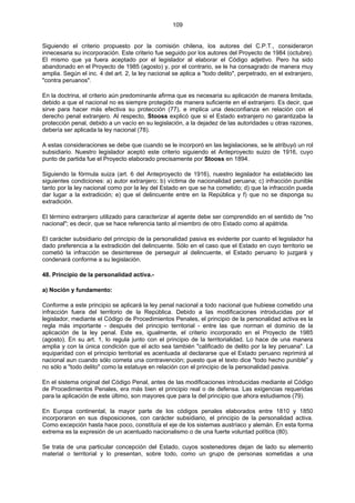 109
Siguiendo el criterio propuesto por la comisión chilena, los autores del C.P.T., consideraron
innecesaria su incorporación. Este criterio fue seguido por los autores del Proyecto de 1984 (octubre).
El mismo que ya fuera aceptado por el legislador al elaborar el Código adjetivo. Pero ha sido
abandonado en el Proyecto de 1985 (agosto) y, por el contrario, se le ha consagrado de manera muy
amplia. Según el inc. 4 del art. 2, la ley nacional se aplica a "todo delito", perpetrado, en el extranjero,
"contra peruanos".
En la doctrina, el criterio aún predominante afirma que es necesaria su aplicación de manera limitada,
debido a que el nacional no es siempre protegido de manera suficiente en el extranjero. Es decir, que
sirve para hacer más efectiva su protección (77), e implica una desconfianza en relación con el
derecho penal extranjero. Al respecto, Stooss explicó que si el Estado extranjero no garantizaba la
protección penal, debido a un vacío en su legislación, a la dejadez de las autoridades u otras razones,
debería ser aplicada la ley nacional (78).
A estas consideraciones se debe que cuando se le incorporó en las legislaciones, se le atribuyó un rol
subsidiario. Nuestro legislador aceptó este criterio siguiendo el Anteproyecto suizo de 1916, cuyo
punto de partida fue el Proyecto elaborado precisamente por Stooss en 1894.
Siguiendo la fórmula suiza (art. 6 del Anteproyecto de 1916), nuestro legislador ha establecido las
siguientes condiciones: a) autor extranjero; b) víctima de nacionalidad peruana; c) infracción punible
tanto por la ley nacional como por la ley del Estado en que se ha cometido; d) que la infracción pueda
dar lugar a la extradición; e) que el delincuente entre en la República y f) que no se disponga su
extradición.
El término extranjero utilizado para caracterizar al agente debe ser comprendido en el sentido de "no
nacional"; es decir, que se hace referencia tanto al miembro de otro Estado como al apátrida.
El carácter subsidiario del principio de la personalidad pasiva es evidente por cuanto el legislador ha
dado preferencia a la extradición del delincuente. Sólo en el caso que el Estado en cuyo territorio se
cometió la infracción se desinterese de perseguir al delincuente, el Estado peruano lo juzgará y
condenará conforme a su legislación.
48. Principio de la personalidad activa.-
a) Noción y fundamento:
Conforme a este principio se aplicará la ley penal nacional a todo nacional que hubiese cometido una
infracción fuera del territorio de la República. Debido a las modificaciones introducidas por el
legislador, mediante el Código de Procedimientos Penales, el principio de la personalidad activa es la
regla más importante - después del principio territorial - entre las que norman el dominio de la
aplicación de la ley penal. Este es, igualmente, el criterio incorporado en el Proyecto de 1985
(agosto). En su art. 1, lo regula junto con el principio de la territorialidad. Lo hace de una manera
amplia y con la única condición que el acto sea también "calificado de delito por la ley peruana". La
equiparidad con el principio territorial es acentuada al declararse que el Estado peruano reprimirá al
nacional aun cuando sólo cometa una contravención; puesto que el texto dice "todo hecho punible" y
no sólo a "todo delito" como la estatuye en relación con el principio de la personalidad pasiva.
En el sistema original del Código Penal, antes de las modificaciones introducidas mediante el Código
de Procedimientos Penales, era más bien el principio real o de defensa. Las exigencias requeridas
para la aplicación de este último, son mayores que para la del principio que ahora estudiamos (79).
En Europa continental, la mayor parte de los códigos penales elaborados entre 1810 y 1850
incorporaron en sus disposiciones, con carácter subsidiario, el principio de la personalidad activa.
Como excepción hasta hace poco, constituía el eje de los sistemas austríaco y alemán. En esta forma
extrema es la expresión de un acentuado nacionalismo o de una fuerte voluntad política (80).
Se trata de una particular concepción del Estado, cuyos sostenedores dejan de lado su elemento
material o territorial y lo presentan, sobre todo, como un grupo de personas sometidas a una
 