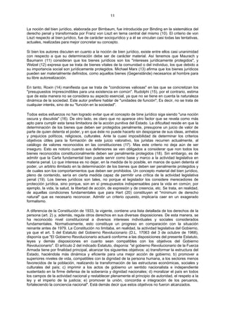 11
La noción del bien jurídico, elaborada por Birnbaum, fue introducida por Binding en la sistemática del
derecho penal y transformada por Franz von Liszt en tema central del mismo (10). El criterio de von
Liszt respecto al bien jurídico, fue de carácter sociojurídico y a él se vinculan casi todas las tentativas,
actuales, realizadas para mejor concretar su concepto.
Si bien los autores discuten en cuanto a la noción de bien jurídico, existe entre ellos casi unanimidad
con respecto a que su determinación debe ser de carácter material. Así tenemos que Maurach y
Baumann (11) consideran que los bienes jurídicos son los "intereses jurídicamente protegidos", y
Welzel (12) expresa que se trata de bienes vitales de la comunidad o del individuo, los que debido a
su importancia social son jurídicamente protegidos. Michael Marx (13) afirma que los bienes jurídicos
pueden ser materialmente definidos, como aquellos bienes (Gegenstände) necesarios al hombre para
su libre autorealización.
En tanto, Roxin (14) manifiesta que se trata de "condiciones valiosas" en las que se concretizan los
"presupuestos imprescindibles para una existencia en común". Rudolphi (15), por el contrario, estima
que de esta manera no se considera su aspecto esencial, ya que no se tiene en cuenta la naturaleza
dinámica de la sociedad. Este autor prefiere hablar de "unidades de función"; Es decir, no se trata de
cualquier interés, sino de su "función en la sociedad".
Todos estos esfuerzos no han logrado evitar que el concepto de bine jurídico siga siendo "una noción
oscura y discutida" (16). De otro lado, es claro que no aparece otro factor que se revela como más
apto para cumplir esta tarea limitadora de la acción punitiva del Estado. La dificultad reside en que la
determinación de los bienes que deben ser protegidos penalmente, presupone un juicio de valor de
parte de quien detenta el poder, y en que éste no puede hacerlo sin despojarse de sus ideas, anhelos
y prejuicios políticos, religiosos, culturales. Ante la cuasi imposibilidad de determinar los criterios
objetivos útiles para la formación de este juicio valorativo, los juristas recurren actualmente, al
catálogo de valores reconocidos en las constituciones (17). Mas este criterio no deja aún de ser
inseguro. Esto es notorio cuando sus defensores se ven obligados a considerar que non todos los
bienes reconocidos constitucionalmente deben ser penalmente protegidos (18). Sin embargo, es de
admitir que la Carta fundamental bien puede servir como base y marco a la actividad legislativa en
materia penal. Lo que interesa es no dejar, en la medida de lo posible, en manos de quien detenta el
poder, un arbitrio ilimitado en la determinación de los bienes que deben ser penalmente protegidos y
de cuales son los comportamientos que deben ser prohibidos. Un concepto material del bien jurídico,
pleno de contenido, sería en cierta medida capaz de permitir una crítica de la actividad legislativa
penal (19). Los bienes jurídicos son tales, no porque el legislador los considere merecedores de
protección jurídica, sino porque, son en sí presupuestos indispensables para la vida en común; por
ejemplo, la vida, la salud, la libertad de acción, de expresión y de creencia, etc. Se trata, en realidad,
de aquellas condiciones fundamentales que para Hart (20) constituyen el "mínimum de derecho
natural" que es necesario reconocer. Admitir un criterio opuesto, implicaría caer en un exagerado
formalismo.
A diferencia de la Constitución de 1933, la vigente, contiene una lista detallada de los derechos de la
persona (art. 2) y, además, regula otros derechos en sus diversas disposiciones. De esta manera, se
ha reconocido nivel constitucional a diversos intereses individuales y sociales considerados
fundamentales. Normativamente, esto constituye un progreso en comparación con la situación
reinante antes de 1979. La Constitución no limitaba, en realidad, la actividad legislativa del Gobierno,
ya que el art. 5 del Estatuto del Gobierno Revolucionario (D.L. 17063 del 3 de octubre de 1968),
disponía que "El Gobierno Revolucionario actuará conforme a las disposiciones del presente Estatuto,
leyes y demás disposiciones en cuanto sean compatibles con los objetivos del Gobierno
Revolucionario". El artículo 2 del indicado Estatuto, disponía: "el gobierno Revolucionario de la Fuerza
Armada tiene por finalidad principal, alcanzar los siguientes objetivos: a) transformar la estructura del
Estado, haciéndola más dinámica y eficiente para una mejor acción de gobierno; b) promover a
superiores niveles de vida, compatibles con la dignidad de la persona humana, a los sectores menos
favorecidos de la población, realizando la transformación de las estructuras económicas, sociales y
culturales del país; c) imprimir a los actos de gobierno un sentido nacionalista e independiente
sustentado en la firme defensa de la soberanía y dignidad nacionales; d) moralizar el país en todos
los campos de la actividad nacional y restablecer plenamente el principio de autoridad, el respeto a la
ley y el imperio de la justicia; e) promover la unión, concordia e integración de los peruanos,
fortaleciendo la conciencia nacional". Está demás decir que estos objetivos no fueron alcanzados.
 