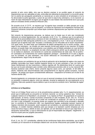 112
previsto el acto como delito, sino que es decisivo precisar si es punible según el conjunto de
disposiciones que son aplicables al caso, entre ellas las referentes la prescripción y a la acción penal.
Así no podría ser perseguido penalmente un nacional por un acto cometido en el extranjero si no lo
ha denunciado la parte agraviada, a pesar de que esto lo exija la ley extranjera y no la nacional. La
razón de esta interpretación es lograr que el agente no sea tratado más severamente de lo que pudo
serlo en el Estado donde cometió la infracción (93).
De acuerdo al art. 6 C.P.P., se requiere que "el agente haya cometido un delito penado por la ley
nacional y por la del país en que se perpetró"; su fuente de inspiración fue la legislación francesa (94).
Parecería suficiente comprobar que ambas leyes contienen disposiciones que reprimen el acto como
delictuoso.
Del conjunto de disposiciones peruanas, se deduce que no basta que el acto sea considerado
delictuoso en ambas legislaciones. Así, por ejemplo, el art. 6 inc. 1o., estatuye que no se aplicará el
principio de la personalidad activa y tampoco el real o de defensa y el de la personalidad pasiva, si "la
acción penal se halla extinguida conforme a una u otra legislación y el art. 1 de la Ley de extradición
requiere que el agente haya sido "acusado o condenado por los tribunales de la nación requeriente".
Con igual razón, se debe exigir que tratándose de delitos perseguidos por la acción privada - sólo
según la ley extranjera - se cumpla con este requisito formal para aplicar la ley nacional. El Estado
peruano no puede tratar más severamente a sus súbditos que el Estado extranjero en cuyo territorio
se cometió la infracción. La aceptación de este criterio presupone admitir que la aplicación de la ley
no se realiza en abstracto, sino teniendo en cuenta las características de cada caso. No se podría -
sin contradecir los fundamentos de nuestra legislación perseguir - penalmente en le país a alguien
que ha cometido, en país extranjero, una acción delictuosa en circunstancias que justifican su
comportamiento, según la ley de ese país.
Algunos autores son partidarios de que se limite la aplicación de la identidad de reglas a los casos de
aquellos nacionales que hayan residido bastante tiempo en el país extranjero y que, por tanto, se
hayan familiarizado con las costumbres y hábitos vigentes allí. No debiéndose tener en cuenta para
los que van la país extranjero para cometer actos delictuosos previstos sólo en su ley nacional (95).
Quienes sostienen este criterio, tienen presente algunos casos como, por ejemplo, el del delito de
aborto. habiendo sido descriminalizado este comportamiento en algunos países europeos, muchas
mujeres - de países que siguen considerándolo delictuoso - traspasaron la frontera con el sólo fin de
hacerse abortar (96).
Nuestra legislación no contempla el caso en que el nacional cometiese el acto delictuoso en territorio
no sometido a soberanía alguna; como por ejemplo, durante la realización de una exploración en la
Antártida. Este acto quedaría impune debido a que no se daría la condición de la "identidad de reglas"
(97).
d) Entrar en la República:
Tanto en el Código Penal como en el de procedimientos penales (arts. 5 y 6, respectivamente), se
prevé que el delincuente se encuentre en territorio nacional. La norma sustantiva dice: "entrare de
cualquier manera en la República" y la procesal: "a su regreso al Perú". El juzgamiento en ausencia
está excluido, al menos, cuando el proceso comprende un sólo inculpado. El art. 233, inc. 10 de la
Constitución estatuye la garantía de no poder ser condenado en ausencia". En caso de un proceso
con dos o más inculpados, el ausente puede ser juzgado (por permitirlo la ley procesal) y absuelto
(por no prohibirlo la Constitución) (98). Las disposiciones legales analizadas parecen suponer el
regreso voluntario del procesado, quien aceptaría así someterse a la autoridad judicial nacional. Sin
embargo, no existen razones valederas para que escape a la represión cuando reingresa por una
causa de fuerza mayor o debido al azar; por ejemplo, por ser desviada la nave en que viaja hacía un
aeropuerto nacional (99). Lo que sí está excluido es que el responsable sea obligado - ilegalmente - a
retornar al país para ser juzgado (secuestro).
e) Factibilidad de extradición:
El art. 5, inc. 2o. C.P. consideraba, además de las condiciones hasta ahora estudiadas, que el delito
cometido por el nacional en el extranjero debería ser una de las infracciones que pueden dar lugar a
 