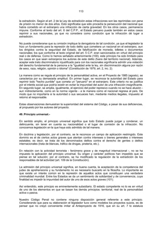 113
la extradición. Según el art. 2 de la Ley de extradición estas infracciones son las reprimidas con pena
de prisión no menor de dos años. Esto significaba que sólo procedía la persecución del nacional que
había cometido en el extranjero una infracción de cierta gravedad. En los otros casos, permanecía
impune. Conforme al texto del art. 6 del C.P.P., el Estado peruano puede también en estos casos
reprimir a sus nacionales, ya que no considera como condición que la infracción dé lugar a
extradición.
No puede considerarse que su omisión implique la derogatoria de tal condición, ya que el legislador la
hizo un fundamento para la represión de todo delito que cometiera un nacional en el extranjero, aun
los dirigidos contra la seguridad del Estado, de falsificación de moneda, billetes o documentos
nacionales; los que conforme al texto original del art. 5 C.P. eran sancionados en virtud del principio
real o de defensa. Como lo hemos señalado anteriormente (100), este principio ha sido limitado para
los casos en que sean extranjeros los autores de este delito (fuera del territorio nacional). Además,
aceptar este trato discriminatorio injustificado para con los nacionales significaría admitir una violación
del derecho fundamental de la persona a la "igualdad ante la ley, sin discriminación alguna por razón
de sexo, raza, religión, opinión o idioma" (Constitución de 1979, art. 2, inc. 2).
La manera como se regula el principio de la personalidad activa, en el Proyecto de 1985 (agosto), se
caracteriza por su demasiada amplitud. En primer lugar, se reconoce la autoridad del Estado para
reprimir todo "hecho punible" que cometa un "peruano" en el extranjero. Este criterio no se justifica
por el interés social que podría existir en evitar la impunidad del autor de una infracción insignificante.
En segundo lugar, se amplia, igualmente, el ejercicio del poder represivo cuando no se hace alusión -
aun indirectamente, como en la norma vigente - a la manera como el nacional regresa al país. De
modo que no importaría si la autoridad o sus secuaces han, mediante medios ilegales, impuesto el
retorno al responsable.
Estas observaciones demuestran la superioridad del sistema del Código, a pesar de sus deficiencias,
al propuesto por los autores del proyecto.
49. Principio universal.-
En sentido amplio, el principio universal significa que todo Estado puede juzgar y condenar, un
delincuente, sin tener en cuenta su nacionalidad o el lugar de comisión de la infracción. No
conocemos legislación en la que haya sido admitido de tal manera.
En doctrina y legislación, por el contrario, se le reconoce un campo de aplicación restringido. Este
dominio es el de ciertos actos graves que atentan contra intereses o bienes generales o intereses
estatales; es decir, se trata de los denominados delitos contra el derecho de gentes o delitos
internacionales (trata de blancas, tráfico de drogas, piratería, etc.).
En relación con la actividad terrorista - fenómeno grave y de magnitud internacional -, no se ha
impuesto la aplicación del principio universal. Su origen y carácter políticos han impedido que se
piense en tal solución; por el contrario, se ha modificado la regulación de la extradición de los
responsables de tal actividad (art. 109 de la Constitución).
La admisión del principio universal significa, en buena cuenta, la aceptación de la competencia del
judex de aprehensionis y su fundamento no es necesario buscarlo en la filosofía. Lo importante es
que existe un interés común en la represión de aquellos actos que constituyen una verdadera
criminalidad mundial. Entre los Estados se da un sentimiento de solidaridad y de conveniencia, cuya
finalidad es impedir la impunidad del autor de uno de esos actos graves (101).
Así entendido, este principio es eminentemente subsidiario. El estado competente no lo es en virtud
de uno de los elementos en que se basan los demás principios: territorial, real de la personalidad
activa o pasiva.
Nuestro Código Penal no contiene ninguna disposición general referente a este principio.
Considerando que para su elaboración el legislador tuvo como modelos los proyectos suizos, es de
pensar que no creyó conveniente imitar al Anteproyecto de 1916, que en su art. 7 lo estatuía
 